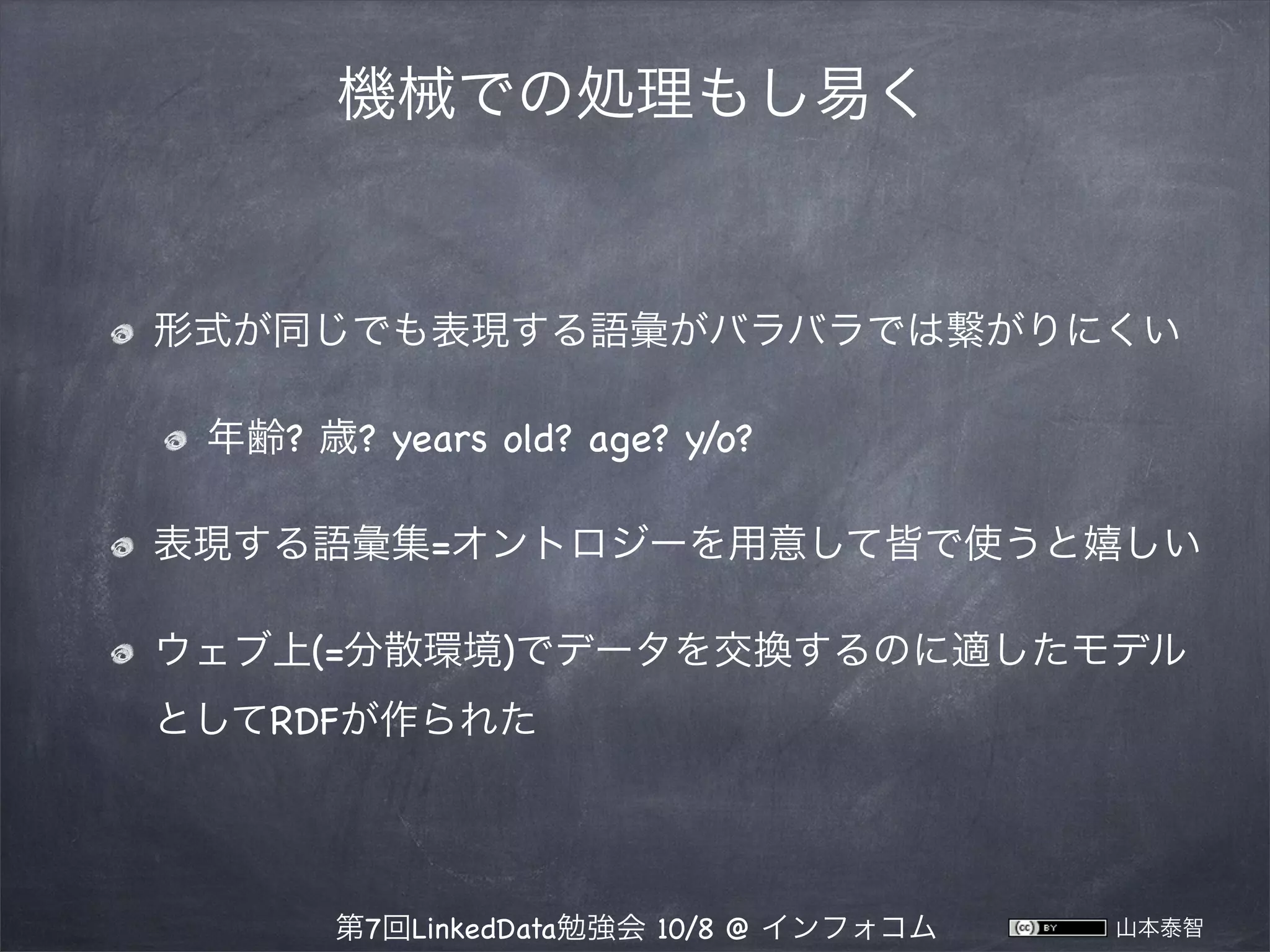 機械での処理もし易く

形式が同じでも表現する語彙がバラバラでは繋がりにくい
年齢? 歳? years old? age? y/o?
表現する語彙集=オントロジーを用意して皆で使うと嬉しい
ウェブ上(=分散環境)でデータを交換するのに適したモデル
としてRDFが作られた

第7回LinkedData勉強会 10/8 @ インフォコム

山本泰智

 