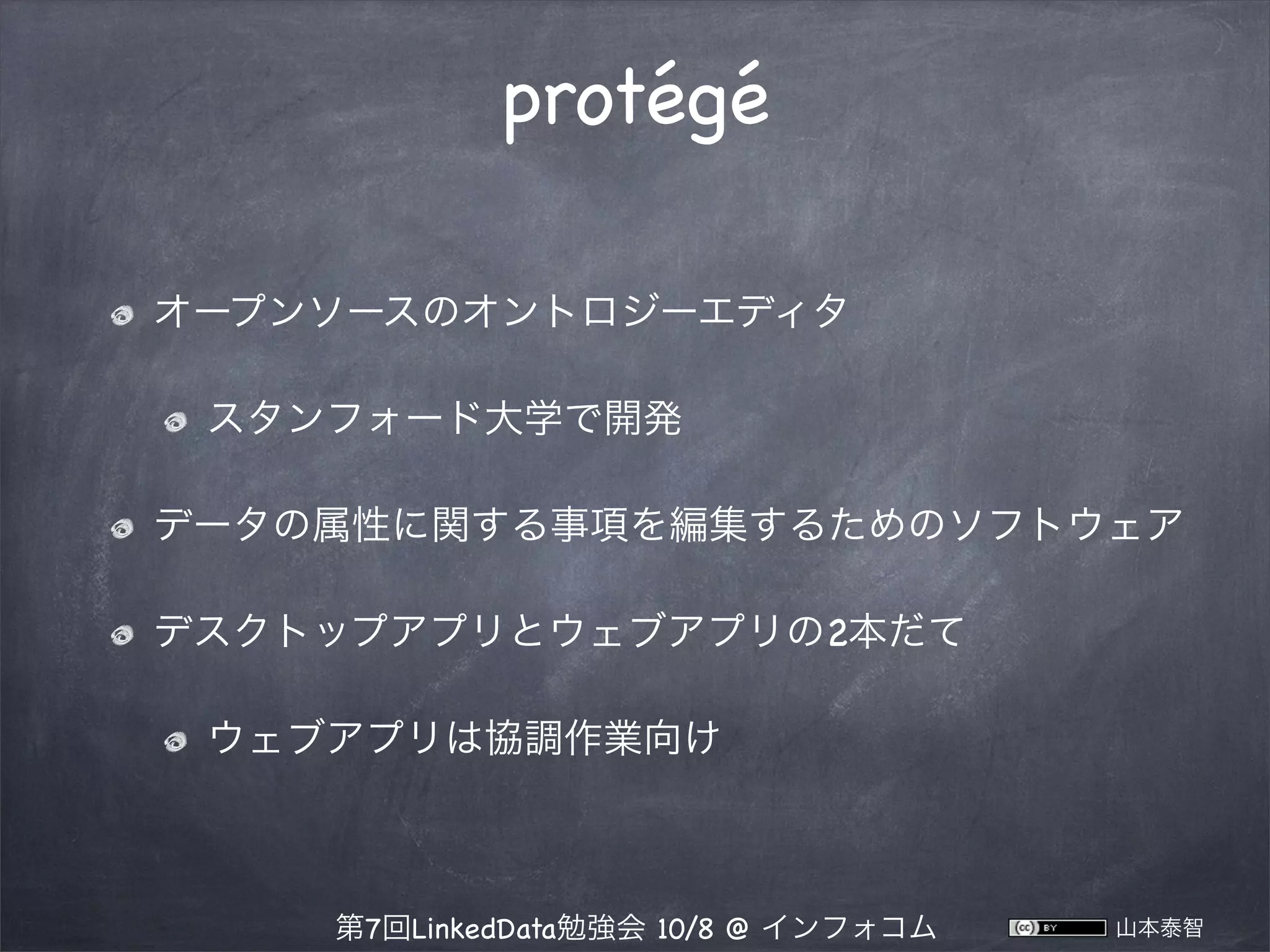 protégé
オープンソースのオントロジーエディタ
スタンフォード大学で開発
データの属性に関する事項を編集するためのソフトウェア
デスクトップアプリとウェブアプリの2本だて
ウェブアプリは協調作業向け

第7回LinkedData勉強会 10/8 @ インフォコム

山本泰智

 
