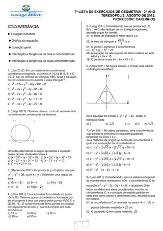 7ª LISTA DE EXERCÍCIOS DE GEOMETRIA - 3° ANO
                                                                        TERESÓPOLIS, AGOSTO DE 2012.
                                                                              PROFESSOR: CARLINHOS

CIRCUNFERÊNCIA                                                  5. (Uepg 2011) Considerando que os pontos A(0, 5),
                                                                B(3, 1) e C são vértices de um triângulo equilátero,
                                                                assinale o que for correto.
►Equação reduzida.
                                                                01) A altura do triângulo é maior que 5 u.c.
►Gráfico da equação.                                                                      25 3
                                                                02) A área do triângulo é       u.a.
                                                                                            4
►Equação geral.                                                 04) O ponto C pertence à circunferência
                                                                       2         2
                                                                (x – 3) + (y – 1) = 25.
►Interseção e tangência de reta e circunferência.               08) A equação da reta suporte da altura relativa ao lado
                                                                    AB é y = 6x + 15.
                                                                16) C pertence à reta 6x – 8y + 15 = 0.
►Interseção e tangência de duas circunferências.
                                                                6. (Ufrgs 2011) Na figura abaixo, o círculo está inscrito
1. (Upe 2012) Em um sistema de coordenadas                      no triângulo equilátero.
cartesianas ortogonais, os pontos A (-2,4), B (6,-2) e C
(-2,-2) são os vértices do triângulo ABC. Qual a equação
da circunferência circunscrita a esse triângulo?
a) x2  12x  y2  16y  100  0
b) x2  4x  y2  2y  95  0
c) x2  4x  y2  4y  92  0
d) x2  4x  y2  4y  17  0
e) x2  4x  y2  2y  20  0

2. (Ufrgs 2012) Observe, abaixo, o círculo representado
no sistema de coordenadas cartesianas.
                                                                Se a equação do círculo é x2  y2  2y , então, o
                                                                triângulo mede
                                                                a) 2.          b) 2 3 .        c) 3.    d) 4.   e) 4 3 .

                                                                7. (Fgv 2011) No plano cartesiano, uma circunferência,
                                                                cujo centro se encontra no segundo quadrante,
                                                                tangencia os eixos x e y.
                                                                Se a distância da origem ao centro da circunferência é
                                                                igual a 4, a equação da circunferência é:
                                                                                  
                                                                a) x2  y2  2 10 x  2 10 y  10  0

                                                                              2 8  x  2 8  y  8  0
Uma das alternativas a seguir apresenta a equação
desse círculo. Essa alternativa é                               b) x2  y2

                                                                               2 10  x   2 10  y  10  0
          2         2                2         2
a) (x – 2) + (y – 3) = 10. b) (x + 2) + (y + 3) = 13.
          2         2                2   2                      c) x2  y2
c) (x – 2) + (y – 3) = 13. d) (x – 2) + y = 10.
                                                                              2 8  x  2 8  y  8  0
    2         2
e) x +(y + 3) = 13.                                             d) x2  y2

3. (Mackenzie 2011) Os pontos (x,y) do plano tais que           e) x2  y2  4x  4y  4  0
x2  y2  36, com x  y  6 definem uma região de
                                                                8. (Uem 2011) Considerando, em um sistema ortogonal
área
                                                                de coordenadas cartesianas xOy, a circunferência C de
a) 6  π  2   b) 9  π           c) 9  π  2
                                                                equação x2  y2  2x  2y  6  0 , o quadrado Q de
d) 6  π        e) 18( π  2)
                                                                lados paralelos aos eixos coordenados, inscrito na
                                                                circunferência C, e a unidade de medida padrão em
4. (Ufsm 2011) Uma luminária foi instalada no ponto
                                                                cada eixo como sendo o centímetro (cm), assinale o que
 C(-5,10). Sabe-se que a circunferência iluminada por
                                                                for correto.
ela é tangente à reta que passa pelos pontos P(30,5) e
Q(-30,-15). O comprimento da linha central do passeio           01) A circunferência C é centrada no ponto H   1  e
                                                                                                                   ,1
correspondente ao eixo y, que é iluminado por essa                  possui diâmetro medindo 4 2 cm.
luminária, é
                                                                02) O quadrado Q tem lados medindo                8.
a) 10 m.        b) 20 m.        c) 30 m.
 d) 40 m.       e) 50 m.

                                                            1
 