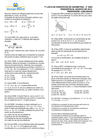 7ª LISTA DE EXERCÍCIOS DE GEOMETRIA - 3° ANO
                                                                           TERESÓPOLIS, AGOSTO DE 2012.
                                                                                 PROFESSOR: CARLINHOS
Dois dos vértices do triângulo pertencem ao eixo das               O segmento MN é paralelo ao segmento AB e contém o
abscissas e o outro, ao círculo.                                   centro C da circunferência. É correto afirmar que a área
A equação da reta que tem inclinação positiva e que                da região hachurada vale
contém um dos lados do triângulo é
a) y  3 x     3.       b) y    3 x3.
                                   3
c) y    3 x  1.        d) y       x  3.
                                  3
          3
e) y       x 3.
         3
                                                                   a)      - 2 b)      +2   c)      + 4 d)      + 6 e)   +8
19. (Uerj 2008) Em cada ponto (x, y) do plano
cartesiano, o valor de T é definido pela seguinte                  25. (Ufpa 2008) Conhecendo as coordenadas de três
equação:                                                           pontos A (0, 2), B (3, 0) e C (-1, -2), encontre a
                                                                   coordenada do centro da circunferência que contém os
                                                                   três pontos.

                                                                   26. (Fatec 2007) A área do quadrilátero determinado
Sabe-se que T assume seu valor máximo, 50, no ponto                pelos pontos de intersecção da circunferência de
(2, 0).                                                            equação
Calcule a área da região que corresponde ao conjunto                                2         2
                                                                             (x + 3) + (y - 3) = 10
dos pontos do plano cartesiano para os quais T ≥ 20.
                                                                   com os eixos coordenados, em unidades de área, é
                                                                   igual a :
20. (Ufsm 2008) A massa utilizada para fazer pastéis
                                                                   a) 4 b) 6 c) 8 d) 10 e) 12
folheados, depois de esticada, é recortada em círculos
(discos) de igual tamanho. Sabendo que a equação
                                                     2
matemática da circunferência que limita o círculo é x +            27. (Pucrs 2007) A distância entre o centro da
                                                                                                    2         2
 2
y - 4x - 6y - 36 = 0 e adotando π = 3,14, o diâmetro de            circunferência de equação (x - 2) + (y + 5) = 9 e a reta
cada disco e a área da massa utilizada para                        de equação 2 y + 5 x = 0 é
confeccionar cada pastel são, respectivamente,                     a) - 5 b) 0 c) 2 d) 5 e) 9
a) 7 e 113,04            b) 7 e 153,86
c) 12 e 113,04           d) 14 e 113,04                            28. (Pucrs 2007) Um ponto se movimenta sobre um
e) 14 e 153,86                                                     plano onde está situado um referencial cartesiano. Seu
                                                                                                                   2   2
                                                                   trajeto percorre a circunferência de equação x + y = 1
21. (Uece 2008) A circunferência                                   e seu deslocamento é feito a partir do ponto (1, 0) no
  2   2                                                            sentido anti-horário até a primeira interseção dessa
x + y + px + qy + m = 0 passa pelos pontos
                                                                   circunferência com a reta y = x. Essa interseção é dada
(-1, 4), (3, 4) e (3, 0). Se d é a distância do centro da          pelo ponto
circunferência ao ponto K(p, q), então o produto m.d é                       °      °                          °       °
                                                                   a) (cos 0 , sen 0 )              b) (sen 30 , cos 30 )
igual a :                                                                      °       °                       °       °
                                                                   c) (cos 45 , sen 45 )            d) (sen 60 , cos 60 )
                                                                               °       °
                                                                   e) (sen 90 , cos 90 )
22. (Uece 2008) O ponto P(sen á, cos á), com 0 < á <
ð/2, pertence à circunfêrencia cujo centro é o ponto Q(1,                                                            2   2
                                                                   29. (Ufjf 2007) Considere a circunferência ë : x + y - 4x - 6y -
0) e a medida do raio é 1. O valor de tg á é                       3 = 0 e a reta r : x + y = 0.

23. (Uft 2008) Considere no plano cartesiano xy, a                 a) Determine a equação da reta que passa pelo centro da
                                   2         2
circunferência de equação (x - 2) + (y + 1) = 4 e o                circunferência ë e é perpendicular à reta r.
ponto P dado pela interseção das retas L1: 2x - 3y + 5 =           b) Determine a equação da circunferência concêntrica à
0 e L2: x - 2y + 4 = 0. Então a distância do ponto P ao            circunferência ë e tangente à reta r.
centro da circunferência é:
a) o dobro do raio da circunferência                               TEXTO PARA A PRÓXIMA QUESTÃO:
                                                                   A construção da cobertura de um palanque usado na
b) igual ao raio da circunferência.
                                                                   campanha política, para o 1º turno das eleições passadas, foi
c) a metade do raio da circunferência.                             realizada conforme a figura. Para fixação da lona sobre a
d) o triplo do raio da circunferência.                             estrutura de anéis, foram usados rebites assim dispostos: 4 no
                                                                   primeiro anel, 16 no segundo, 64 no terceiro e assim
24. (Fuvest 2008) A circunferência dada pela equação               sucessivamente.
 2    2
x + y - 4x - 4y + 4 = 0 é tangente aos eixos
coordenados x e y nos pontos A e B, conforme a figura.


                                                               3
 