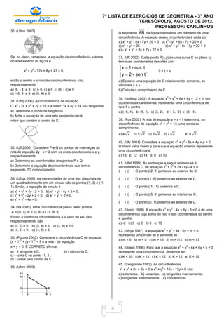 7ª LISTA DE EXERCÍCIOS DE GEOMETRIA - 3° ANO
                                                                            TERESÓPOLIS, AGOSTO DE 2012.
                                                                                  PROFESSOR: CARLINHOS
30. (Ufsm 2007)
                                                                      O segmento AB da figura representa um diâmetro de uma
                                                                      circunferência. A equação dessa circunferência é dada por
                                                                           2   2                      2    2
                                                                      a) x + y - 8x - 7y + 20 = 0 b) x - y + 8x - 7y + 20 = 0
                                                                          2    2                         2   2
                                                                      c) x + y = 25                  d) x + y - 8x - 7y + 22 = 0
                                                                             2   2
                                                                      e) - x + y + 8x + 7y - 22 = 0

Se, no plano cartesiano, a equação da circunferência externa          37. (Uff 2002) Cada ponto P(x,y) de uma curva C no plano xy
do anel externo da figura é                                           tem suas coordenadas descritas por:
                                                                       x  1  cos t
                                                                      
          2   2
         x + y - 12x + 8y + 43 = 0,                                                   ,          0≤t≤π
                                                                       y  2  sen t
então o centro e o raio dessa circunferência são,                     a) Escreva uma equação de C relacionando, somente, as
respectivamente,                                                      variáveis x e y.
a) (6, - 4) e 3 b) (- 6, 4) e 9 c) (6, - 4) e 9                       b) Calcule o comprimento de C.
d) (- 6, 4) e 3 e) (6, 4) e 3
                                                                                                         2       2
                                                                      38. (Unifesp 2002) A equação x + y + 6x + 4y + 12 = 0, em
31. (Ufrrj 2006) A circunferência de equação                          coordenadas cartesianas, representa uma circunferência de
    2         2
C: x - 2x + y + 2y = 23 e a reta r: 3x + 4y = 24 são tangentes.       raio 1 e centro
a) Determine o ponto de tangência.                                    a) (- 6, 4). b) (6, 4). c) (3, 2). d) (-3, -2). e) (6, -4).
b) Ache a equação de uma reta perpendicular à
reta r que contém o centro de C.                                      39. (Fgv 2002) A reta de equação y = x - 1 determina, na
                                                                                                 2   2
                                                                      circunferência de equação x + y = 13, uma corda de
                                                                      comprimento:
                                                                      a) 4 2    b) 5 2    c) 6 2     d) 7 2                      e) 8 2
                                                                                                                     2       2
                                                                      40. (Ufv 2001) Considere a equação x + y - 6x + 4y + p = 0.
32. (Uff 2006) Considere P e Q os pontos de interseção da             O maior valor inteiro p para que a equação anterior represente
reta de equação 2y - x = 2 com os eixos coordenados x e y,            uma circunferência é:
respectivamente.                                                      a) 13 b) 12 c) 14 d) 8 e) 10
a) Determine as coordenadas dos pontos P e Q.
                                                                      41. (Ufal 1999) As sentenças a seguir referem-se à
b) Determine a equação da circunferência que tem o                                                  2   2
                                                                      circunferência C, de equação x + y + 2x - 4y - 4 = 0.
segmento PQ como diâmetro.                                            ( ) ( ) O ponto (-2, 2) pertence ao exterior de C.

33. (Ufrgs 2006) As extremidades de uma das diagonais de              (   ) (   ) O ponto (1, 6) pertence ao exterior de C.
um quadrado inscrito em um círculo são os pontos (1, 3) e (-1,
1). Então, a equação do círculo é                                     (   ) (   ) O ponto (-1, -1) pertence a C.
    2    2                 2    2
a) x + y + 4y - 2 = 0. b) x + y - 4y + 2 = 0.
    2   2                  2    2
c) x + y - 2y + 2 = 0. d) x + y + 2 = 0.                              (   ) (   ) O ponto (-5, 0) pertence ao interior de C.
    2    2
e) x + y - 4y = 0.
                                                                      (   ) (   ) O ponto (0, 1) pertence ao exterior de C.
34. (Ita 2005) Uma circunferência passa pelos pontos                                                 2       2
                                                                      42. (Unirio 1998) A equação x + y - 4x + 6y - 3 = 0 é de uma
 A = (0, 2), B = (0, 8) e C = (8, 8).
                                                                      circunferência cuja soma do raio e das coordenadas do centro
Então, o centro da circunferência e o valor de seu raio,              é igual a:
respectivamente, são
                                                                      a) -2 b) 3 c) 5 d) 8 e) 15
a) (0, 5) e 6. b) (5, 4) e 5. c) (4, 8) e 5,5.
d) (4, 5) e 5. e) (4, 6) e 5.                                                                        2       2
                                                                      43. (Ufrgs 1997) A equação x + y + 4x - 6y + m = 0
                                                                      representa um círculo se e semente se
35. (Pucmg 2003) Considere a circunferência C de equação
        2        2                                                    a) m > 0 b) m < 0 c) m > 13 d) m > -13 e) m < 13
(x + 1) + (y - 1) = 9 e a reta r de equação
x + y = 0. É CORRETO afirmar:                                                                                            2
                                                                      44. (Udesc 1996) Para que a equação x + y - 4x + 8y + k = 0
                                                                                                                                 2

a) r é tangente a C.                 b) r não corta C.                represente uma circunferência, devemos ter:
c) r corta C no ponto (1, 1).                                         a) K < 20 b) K > 13 c) K < 12 d) K > 12 e) K < 10
d) r passa pelo centro de C.
                                                                      45. (Cesgranrio 1992) As circunferências
36. (Ufsm 2003)                                                         2    2                2   2
                                                                       x + y + 8x + 6y = 0 e x + y - 16x - 12y = 0 são:
                                                                      a) exteriores. b) secantes. c) tangentes internamente.
                                                                      d) tangentes externamente. e) concêntricas.




                                                                  4
 