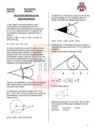 1
Geometria Prof.:Carlinhos.
Lista n°07 30/03/2013
RELAÇÕES MÉTRICAS NA
CIRCUNFERÊNCIA
1. (Ita) Seja E um ponto externo a uma
circunferência. Os segmentos EA e ED
interceptam essa circunferência nos pontos B e
A, e, C e D, respectivamente. A corda AF da
circunferência intercepta o segmento ED no
ponto G.
Se EB = 5, BA = 7, EC = 4, GD = 3 e AG = 6,
então GF vale
a) 1 b) 2 c) 3 d) 4 e) 5
2. (Unb) A partir de um ponto C, exterior a uma
circunferência traçam-se duas retas tangentes,
como mostra a figura adiante. Os segmentos
tangentes CR e CS, que são necessariamente
congruentes, medem, cada um, 23,5 cm. Em um
dos arcos de extremos R e S, escolhe-se, ao
acaso, um ponto P, traçando-se o segmento AB,
tangente a circunferência em P.
Calcule, em centímetros, o perímetro do triângulo
ABC, desprezando a parte fracionária de seu
resultado, caso exista.
3. (Cesgranrio) Na figura a seguir, AB = 8 cm,
BC = 10 cm, AD = 4 cm e o ponto O é o centro da
circunferência. O perímetro do triângulo AOC
mede, em cm:
a) 36 b) 45 c) 48 d) 50 e) 54
4. (Mackenzie ) Na figura a seguir, M, N e P são
pontos de tangência e a medida de OM é 16.
Então o perímetro do triângulo assinalado é:
a) 32. b) 34. c) 36. d) 38. e) 40.
5. (Mackenzie ) No triângulo da figura a seguir, a
circunferência inscrita tem raio 1 e T é o ponto de
tangência.
Então o menor lado do triângulo mede:
a) 3. b)
20
7
. c)
7
2
. d)
9
2
. e)
30
7
.
6. (Ufrs) Seja a figura
Sabendo-se que AD = 12 cm; AE = 15 cm e AB =
8 cm; pode-se afirmar que a medida do raio do
círculo é
a) 4 cm b) 4,5 cm c) 5 cm
d) 5,5 cm e) 6 cm
 