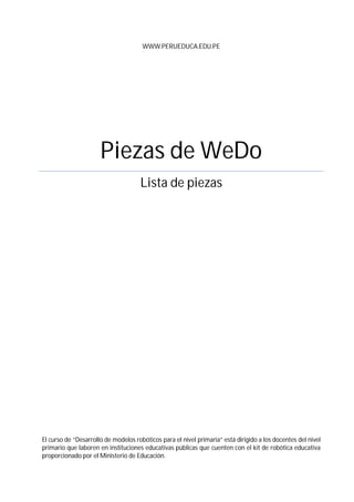 WWW.PERUEDUCA.EDU.PE
Piezas de WeDo
Lista de piezas
El curso de “Desarrollo de modelos robóticos para el nivel primaria” está dirigido a los docentes del nivel
primario que laboren en instituciones educativas públicas que cuenten con el kit de robótica educativa
proporcionado por el Ministerio de Educación.
 