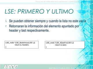 LSE: PRIMERO Y ULTIMO Se pueden obtener siempre y cuando la lista no este vacía Retornaran la información del elemento apuntado por header y last respectivamente. LSE_nodo *LSE_NodoInicio(LSE L){ return (L.header); } LSE_nodo *LSE_NodoFin(LSE L){ return (L.last); } 