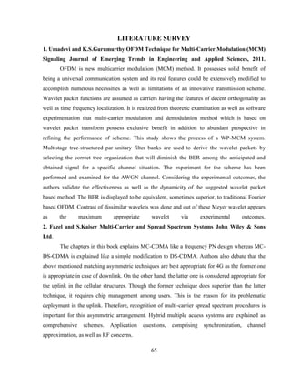 65
LITERATURE SURVEY
1. Umadevi and K.S.Gurumurthy OFDM Technique for Multi-Carrier Modulation (MCM)
Signaling Journal of Emerging Trends in Engineering and Applied Sciences, 2011.
OFDM is new multicarrier modulation (MCM) method. It possesses solid benefit of
being a universal communication system and its real features could be extensively modified to
accomplish numerous necessities as well as limitations of an innovative transmission scheme.
Wavelet packet functions are assumed as carriers having the features of decent orthogonality as
well as time frequency localization. It is realized from theoretic examination as well as software
experimentation that multi-carrier modulation and demodulation method which is based on
wavelet packet transform possess exclusive benefit in addition to abundant prospective in
refining the performance of scheme. This study shows the process of a WP-MCM system.
Multistage tree-structured par unitary filter banks are used to derive the wavelet packets by
selecting the correct tree organization that will diminish the BER among the anticipated and
obtained signal for a specific channel situation. The experiment for the scheme has been
performed and examined for the AWGN channel. Considering the experimental outcomes, the
authors validate the effectiveness as well as the dynamicity of the suggested wavelet packet
based method. The BER is displayed to be equivalent, sometimes superior, to traditional Fourier
based OFDM. Contrast of dissimilar wavelets was done and out of these Meyer wavelet appears
as the maximum appropriate wavelet via experimental outcomes.
2. Fazel and S.Kaiser Multi-Carrier and Spread Spectrum Systems John Wiley & Sons
Ltd.
The chapters in this book explains MC-CDMA like a frequency PN design whereas MC-
DS-CDMA is explained like a simple modification to DS-CDMA. Authors also debate that the
above mentioned matching asymmetric techniques are best appropriate for 4G as the former one
is appropriate in case of downlink. On the other hand, the latter one is considered appropriate for
the uplink in the cellular structures. Though the former technique does superior than the latter
technique, it requires chip management among users. This is the reason for its problematic
deployment in the uplink. Therefore, recognition of multi-carrier spread spectrum procedures is
important for this asymmetric arrangement. Hybrid multiple access systems are explained as
comprehensive schemes. Application questions, comprising synchronization, channel
approximation, as well as RF concerns.
 