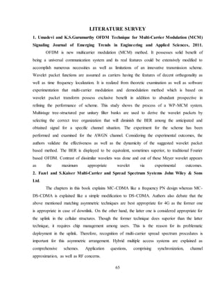 65
LITERATURE SURVEY
1. Umadevi and K.S.Gurumurthy OFDM Technique for Multi-Carrier Modulation (MCM)
Signaling Journal of Emerging Trends in Engineering and Applied Sciences, 2011.
OFDM is new multicarrier modulation (MCM) method. It possesses solid benefit of
being a universal communication system and its real features could be extensively modified to
accomplish numerous necessities as well as limitations of an innovative transmission scheme.
Wavelet packet functions are assumed as carriers having the features of decent orthogonality as
well as time frequency localization. It is realized from theoretic examination as well as software
experimentation that multi-carrier modulation and demodulation method which is based on
wavelet packet transform possess exclusive benefit in addition to abundant prospective in
refining the performance of scheme. This study shows the process of a WP-MCM system.
Multistage tree-structured par unitary filter banks are used to derive the wavelet packets by
selecting the correct tree organization that will diminish the BER among the anticipated and
obtained signal for a specific channel situation. The experiment for the scheme has been
performed and examined for the AWGN channel. Considering the experimental outcomes, the
authors validate the effectiveness as well as the dynamicity of the suggested wavelet packet
based method. The BER is displayed to be equivalent, sometimes superior, to traditional Fourier
based OFDM. Contrast of dissimilar wavelets was done and out of these Meyer wavelet appears
as the maximum appropriate wavelet via experimental outcomes.
2. Fazel and S.Kaiser Multi-Carrier and Spread Spectrum Systems John Wiley & Sons
Ltd.
The chapters in this book explains MC-CDMA like a frequency PN design whereas MC-
DS-CDMA is explained like a simple modification to DS-CDMA. Authors also debate that the
above mentioned matching asymmetric techniques are best appropriate for 4G as the former one
is appropriate in case of downlink. On the other hand, the latter one is considered appropriate for
the uplink in the cellular structures. Though the former technique does superior than the latter
technique, it requires chip management among users. This is the reason for its problematic
deployment in the uplink. Therefore, recognition of multi-carrier spread spectrum procedures is
important for this asymmetric arrangement. Hybrid multiple access systems are explained as
comprehensive schemes. Application questions, comprising synchronization, channel
approximation, as well as RF concerns.
 