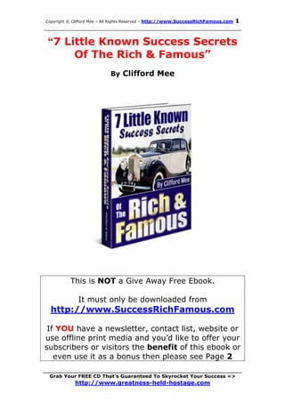 1
Copyright © Clifford Mee – All Rights Reserved - http://www.SuccessRichFamous.com
______________________________________________________

 “7 Little Known Success Secrets
      Of The Rich & Famous”
                            By Clifford Mee




          This is NOT a Give Away Free Ebook.

              It must only be downloaded from
  http://www.SuccessRichFamous.com

 If YOU have a newsletter, contact list, website or
use offline print media and you’d like to offer your
subscribers or visitors the benefit of this ebook or
   even use it as a bonus then please see Page 2
_________________________________________________________________________
  Grab Your FREE CD That’s Guaranteed To Skyrocket Your Success =>
            http://www.greatness-held-hostage.com
 