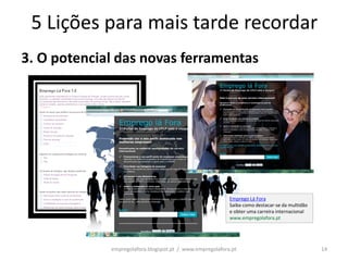 5 Lições para mais tarde recordar
3. O potencial das novas ferramentas




                                                          Emprego Lá Fora
                                                          Saiba como destacar-se da multidão
                                                          e obter uma carreira internacional
                                                          www.empregolafora.pt




             empregolafora.blogspot.pt / www.empregolafora.pt                                  14
 