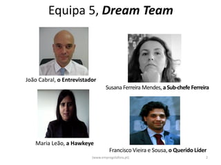 Equipa 5, Dream Team



João Cabral, o Entrevistador
                                  Susana Ferreira Mendes, a Sub-chefe Ferreira




   Maria Leão, a Hawkeye
                                    Francisco Vieira e Sousa, o Querido Líder
                          (www.empregolafora.pt)                            2
 