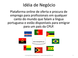 Idéia de Negócio
 Plataforma online de oferta e procura de
 emprego para profissionais em qualquer
    canto do mundo que falam a língua
portuguesa e estão disponíveis para emigrar
           para um país da CPLP.



                         www.empregolafora.pt




            empregolafora.blogspot.pt / www.empregolafora.pt   3
 