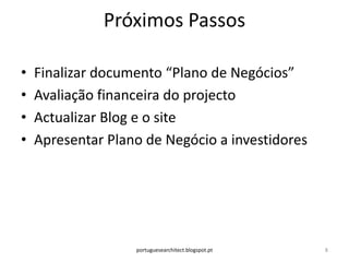 Próximos Passos

•   Finalizar documento “Plano de Negócios”
•   Avaliação financeira do projecto
•   Actualizar Blog e o site
•   Apresentar Plano de Negócio a investidores




                   portuguesearchitect.blogspot.pt   8
 