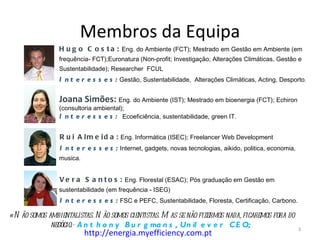 Membros da Equipa
                H u g o C o s t a : Eng. do Ambiente (FCT); Mestrado em Gestão em Ambiente (em
                frequência- FCT);Euronatura (Non-profit; Investigação; Alterações Climáticas, Gestão e
                Sustentabilidade); Researcher FCUL
                I n t e r e s s e s : Gestão, Sustentabilidade, Alterações Climáticas, Acting, Desporto.

                Joana Simões: Eng. do Ambiente (IST); Mestrado em bioenergia (FCT); Echiron
                (consultoria ambiental);
                I n t e r e s s e s : Ecoeficiência, sustentabilidade, green IT.

                R u i A l m e i d a : Eng. Informática (ISEC); Freelancer Web Development
                I n t e r e s s e s : Internet, gadgets, novas tecnologias, aikido, politica, economia,
                musica.


                V e r a S a n t o s : Eng. Florestal (ESAC); Pós graduação em Gestão em
                sustentabilidade (em frequência - ISEG)
                I n t e r e s s e s : FSC e PEFC, Sustentabilidade, Floresta, Certificação, Carbono.

«N ão somos ambientalistas. N ão somos cientistas. M as se não fizermos nada, ficaremos fora do
             negócio.» A n t h o n y B u r g ma n s , Un il e v e r C E O;                                3
                          http://energia.myefficiency.com.pt
 