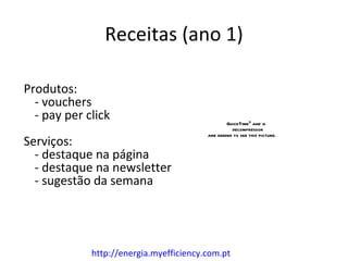 Receitas (ano 1)

Produtos:
  - vouchers
  - pay per click                                QuickTimeª and a
                                                   decompressor

Serviços:
                                         are needed to see this picture.


  - destaque na página
  - destaque na newsletter
  - sugestão da semana




             http://energia.myefficiency.com.pt
 