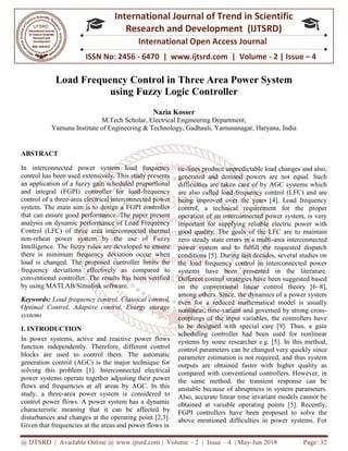 @ IJTSRD | Available Online @ www.ijtsrd.com
ISSN No: 2456
International
Research
Load Frequency
using
M.Tech Scholar, Electrical Engineering Department
Yamuna Institute of Engineering & Technology
ABSTRACT
In interconnected power system load frequency
control has been used extensively. This study presents
an application of a fuzzy gain scheduled proportional
and integral (FGPI) controller for load
control of a three-area electrical interconnected p
system. The main aim is to design a FGPI controller
that can ensure good performance. The paper present
analysis on dynamic performance of Load Frequency
Control (LFC) of three area interconnected thermal
non-reheat power system by the use of Fuzzy
Intelligence. The fuzzy rules are developed to ensure
there is minimum frequency deviation occur when
load is changed. The proposed controller limits the
frequency deviations effectively as compared to
conventional controller. The results has been verified
by using MATLAB/Simulink software.
Keywords: Load frequency control, Classical control,
Optimal Control, Adaptive control, Energy storage
systems
I. INTRODUCTION
In power systems, active and reactive power flows
function independently. Therefore, different control
blocks are used to control them. The automatic
generation control (AGC) is the major technique for
solving this problem [1]. Interconnected electrical
power systems operate together adjusting their powe
flows and frequencies at all areas by AGC. In this
study, a three-area power system is considered to
control power flows. A power system has a dynamic
characteristic meaning that it can be affected by
disturbances and changes at the operating point [2,3]
Given that frequencies at the areas and power flows in
@ IJTSRD | Available Online @ www.ijtsrd.com | Volume – 2 | Issue – 4 | May-Jun
ISSN No: 2456 - 6470 | www.ijtsrd.com | Volume
International Journal of Trend in Scientific
Research and Development (IJTSRD)
International Open Access Journal
requency Control in Three Area Power System
using Fuzzy Logic Controller
Nazia Kosser
M.Tech Scholar, Electrical Engineering Department,
Yamuna Institute of Engineering & Technology, Gadhauli, Yamunanagar, Haryana
In interconnected power system load frequency
control has been used extensively. This study presents
an application of a fuzzy gain scheduled proportional
and integral (FGPI) controller for load-frequency
area electrical interconnected power
system. The main aim is to design a FGPI controller
that can ensure good performance. The paper present
analysis on dynamic performance of Load Frequency
Control (LFC) of three area interconnected thermal
reheat power system by the use of Fuzzy
telligence. The fuzzy rules are developed to ensure
there is minimum frequency deviation occur when
load is changed. The proposed controller limits the
frequency deviations effectively as compared to
conventional controller. The results has been verified
Load frequency control, Classical control,
Optimal Control, Adaptive control, Energy storage
In power systems, active and reactive power flows
function independently. Therefore, different control
blocks are used to control them. The automatic
generation control (AGC) is the major technique for
solving this problem [1]. Interconnected electrical
power systems operate together adjusting their power
flows and frequencies at all areas by AGC. In this
area power system is considered to
control power flows. A power system has a dynamic
characteristic meaning that it can be affected by
disturbances and changes at the operating point [2,3].
Given that frequencies at the areas and power flows in
tie-lines produce unpredictable load changes and also,
generated and demand powers are not equal. Such
difficulties are taken care of by AGC systems which
are also called load-frequency control (L
being improved over the years [4]. Load frequency
control, a technical requirement for the proper
operation of an interconnected power system, is very
important for supplying reliable electric power with
good quality. The goals of the LFC are t
zero steady state errors in a multi
power system and to fulfill the requested dispatch
conditions [5]. During last decades, several studies on
the load frequency control in interconnected power
systems have been presented in
Different control strategies have been suggested based
on the conventional linear control theory [6
among others. Since, the dynamics of a power system
even for a reduced mathematical model is usually
nonlinear, time-variant and governe
couplings of the input variables, the controllers have
to be designed with special care [9]. Thus, a gain
scheduling controller had been used for nonlinear
systems by some researcher e.g. [5]. In this method,
control parameters can be cha
parameter estimation is not required, and thus system
outputs are obtained faster with higher quality as
compared with conventional controllers. However, in
the same method, the transient response can be
unstable because of abruptness in system parameters.
Also, accurate linear time invariant models cannot be
obtained at variable operating points [5]. Recently,
FGPI controllers have been proposed to solve the
above mentioned difficulties in power systems. For
Jun 2018 Page: 32
www.ijtsrd.com | Volume - 2 | Issue – 4
Scientific
(IJTSRD)
International Open Access Journal
trol in Three Area Power System
Yamunanagar, Haryana, India
lines produce unpredictable load changes and also,
generated and demand powers are not equal. Such
difficulties are taken care of by AGC systems which
frequency control (LFC) and are
being improved over the years [4]. Load frequency
control, a technical requirement for the proper
operation of an interconnected power system, is very
important for supplying reliable electric power with
good quality. The goals of the LFC are to maintain
zero steady state errors in a multi-area interconnected
power system and to fulfill the requested dispatch
conditions [5]. During last decades, several studies on
the load frequency control in interconnected power
systems have been presented in the literature.
Different control strategies have been suggested based
on the conventional linear control theory [6–8],
among others. Since, the dynamics of a power system
even for a reduced mathematical model is usually
variant and governed by strong cross-
couplings of the input variables, the controllers have
to be designed with special care [9]. Thus, a gain
scheduling controller had been used for nonlinear
systems by some researcher e.g. [5]. In this method,
control parameters can be changed very quickly since
parameter estimation is not required, and thus system
outputs are obtained faster with higher quality as
compared with conventional controllers. However, in
the same method, the transient response can be
ss in system parameters.
Also, accurate linear time invariant models cannot be
obtained at variable operating points [5]. Recently,
FGPI controllers have been proposed to solve the
above mentioned difficulties in power systems. For
 