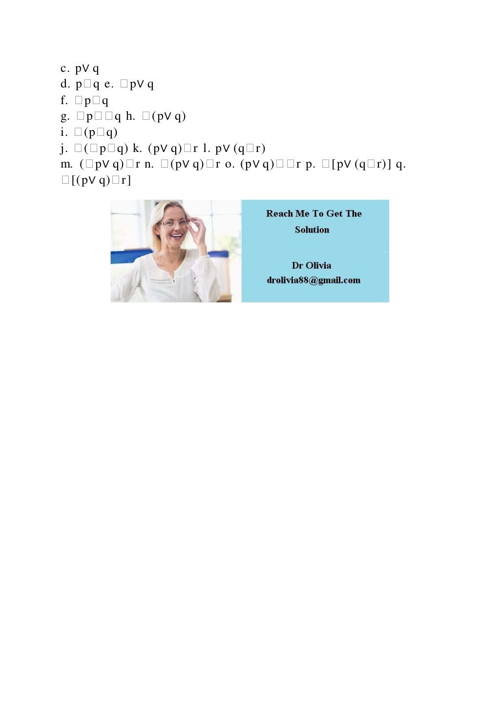 c. p∨ q
d. p�q e. �p∨ q
f. �p�q
g. �p��q h. �(p∨ q)
i. �(p�q)
j. �(�p�q) k. (p∨ q)�r l. p∨ (q�r)
m. (�p∨ q)�r n. �(p∨ q)�r o. (p∨ q)��r p. �[p∨ (q�r)] q.
�[(p∨ q)�r]
 