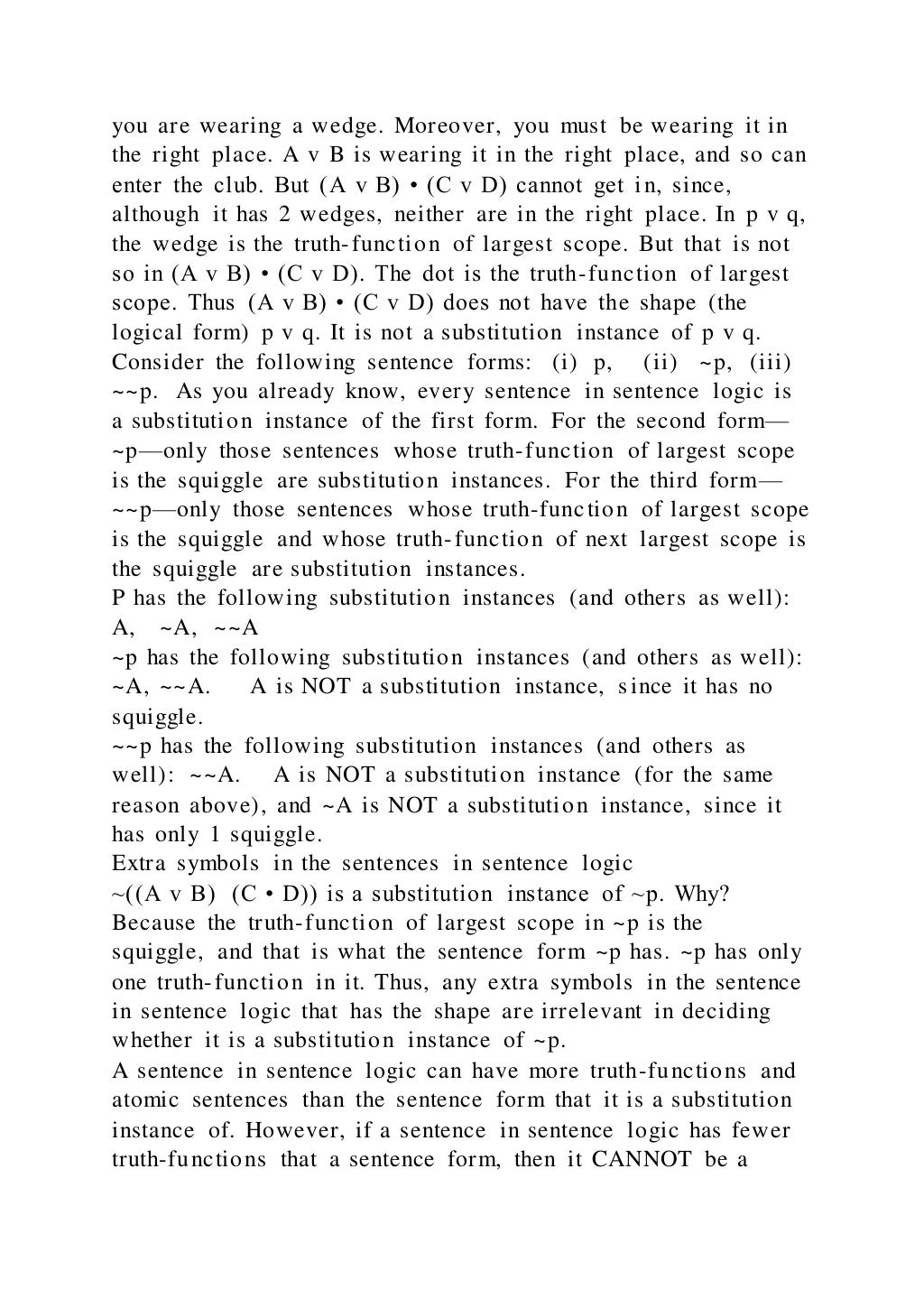 you are wearing a wedge. Moreover, you must be wearing it in
the right place. A v B is wearing it in the right place, and so can
enter the club. But (A v B) • (C v D) cannot get in, since,
although it has 2 wedges, neither are in the right place. In p v q,
the wedge is the truth-function of largest scope. But that is not
so in (A v B) • (C v D). The dot is the truth-function of largest
scope. Thus (A v B) • (C v D) does not have the shape (the
logical form) p v q. It is not a substitution instance of p v q.
Consider the following sentence forms: (i) p, (ii) ~p, (iii)
~~p. As you already know, every sentence in sentence logic is
a substitution instance of the first form. For the second form—
~p—only those sentences whose truth-function of largest scope
is the squiggle are substitution instances. For the third form—
~~p—only those sentences whose truth-function of largest scope
is the squiggle and whose truth-function of next largest scope is
the squiggle are substitution instances.
P has the following substitution instances (and others as well):
A, ~A, ~~A
~p has the following substitution instances (and others as well):
~A, ~~A. A is NOT a substitution instance, since it has no
squiggle.
~~p has the following substitution instances (and others as
well): ~~A. A is NOT a substitution instance (for the same
reason above), and ~A is NOT a substitution instance, since it
has only 1 squiggle.
Extra symbols in the sentences in sentence logic
~((A v B) (C • D)) is a substitution instance of ~p. Why?
Because the truth-function of largest scope in ~p is the
squiggle, and that is what the sentence form ~p has. ~p has only
one truth-function in it. Thus, any extra symbols in the sentence
in sentence logic that has the shape are irrelevant in deciding
whether it is a substitution instance of ~p.
A sentence in sentence logic can have more truth-functions and
atomic sentences than the sentence form that it is a substitution
instance of. However, if a sentence in sentence logic has fewer
truth-functions that a sentence form, then it CANNOT be a
 