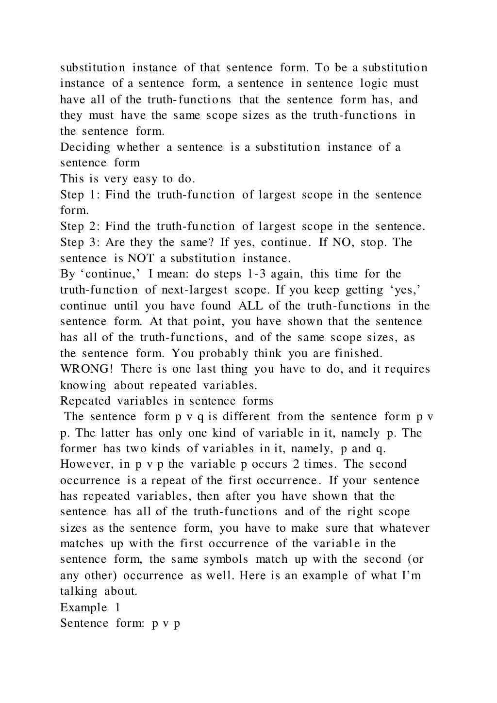 substitution instance of that sentence form. To be a substitution
instance of a sentence form, a sentence in sentence logic must
have all of the truth-functions that the sentence form has, and
they must have the same scope sizes as the truth-functions in
the sentence form.
Deciding whether a sentence is a substitution instance of a
sentence form
This is very easy to do.
Step 1: Find the truth-function of largest scope in the sentence
form.
Step 2: Find the truth-function of largest scope in the sentence.
Step 3: Are they the same? If yes, continue. If NO, stop. The
sentence is NOT a substitution instance.
By ‘continue,’ I mean: do steps 1-3 again, this time for the
truth-function of next-largest scope. If you keep getting ‘yes,’
continue until you have found ALL of the truth-functions in the
sentence form. At that point, you have shown that the sentence
has all of the truth-functions, and of the same scope sizes, as
the sentence form. You probably think you are finished.
WRONG! There is one last thing you have to do, and it requires
knowing about repeated variables.
Repeated variables in sentence forms
The sentence form p v q is different from the sentence form p v
p. The latter has only one kind of variable in it, namely p. The
former has two kinds of variables in it, namely, p and q.
However, in p v p the variable p occurs 2 times. The second
occurrence is a repeat of the first occurrence. If your sentence
has repeated variables, then after you have shown that the
sentence has all of the truth-functions and of the right scope
sizes as the sentence form, you have to make sure that whatever
matches up with the first occurrence of the variable in the
sentence form, the same symbols match up with the second (or
any other) occurrence as well. Here is an example of what I’m
talking about.
Example 1
Sentence form: p v p
 
