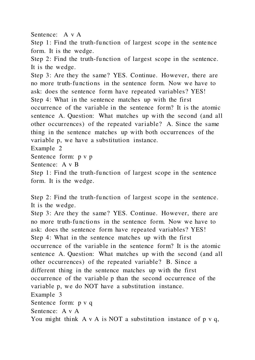 Sentence: A v A
Step 1: Find the truth-function of largest scope in the sentence
form. It is the wedge.
Step 2: Find the truth-function of largest scope in the sentence.
It is the wedge.
Step 3: Are they the same? YES. Continue. However, there are
no more truth-functions in the sentence form. Now we have to
ask: does the sentence form have repeated variables? YES!
Step 4: What in the sentence matches up with the first
occurrence of the variable in the sentence form? It is the atomic
sentence A. Question: What matches up with the second (and all
other occurrences) of the repeated variable? A. Since the same
thing in the sentence matches up with both occurrences of the
variable p, we have a substitution instance.
Example 2
Sentence form: p v p
Sentence: A v B
Step 1: Find the truth-function of largest scope in the sentence
form. It is the wedge.
Step 2: Find the truth-function of largest scope in the sentence.
It is the wedge.
Step 3: Are they the same? YES. Continue. However, there are
no more truth-functions in the sentence form. Now we have to
ask: does the sentence form have repeated variables? YES!
Step 4: What in the sentence matches up with the first
occurrence of the variable in the sentence form? It is the atomic
sentence A. Question: What matches up with the second (and all
other occurrences) of the repeated variable? B. Since a
different thing in the sentence matches up with the first
occurrence of the variable p than the second occurrence of the
variable p, we do NOT have a substitution instance.
Example 3
Sentence form: p v q
Sentence: A v A
You might think A v A is NOT a substitution instance of p v q,
 