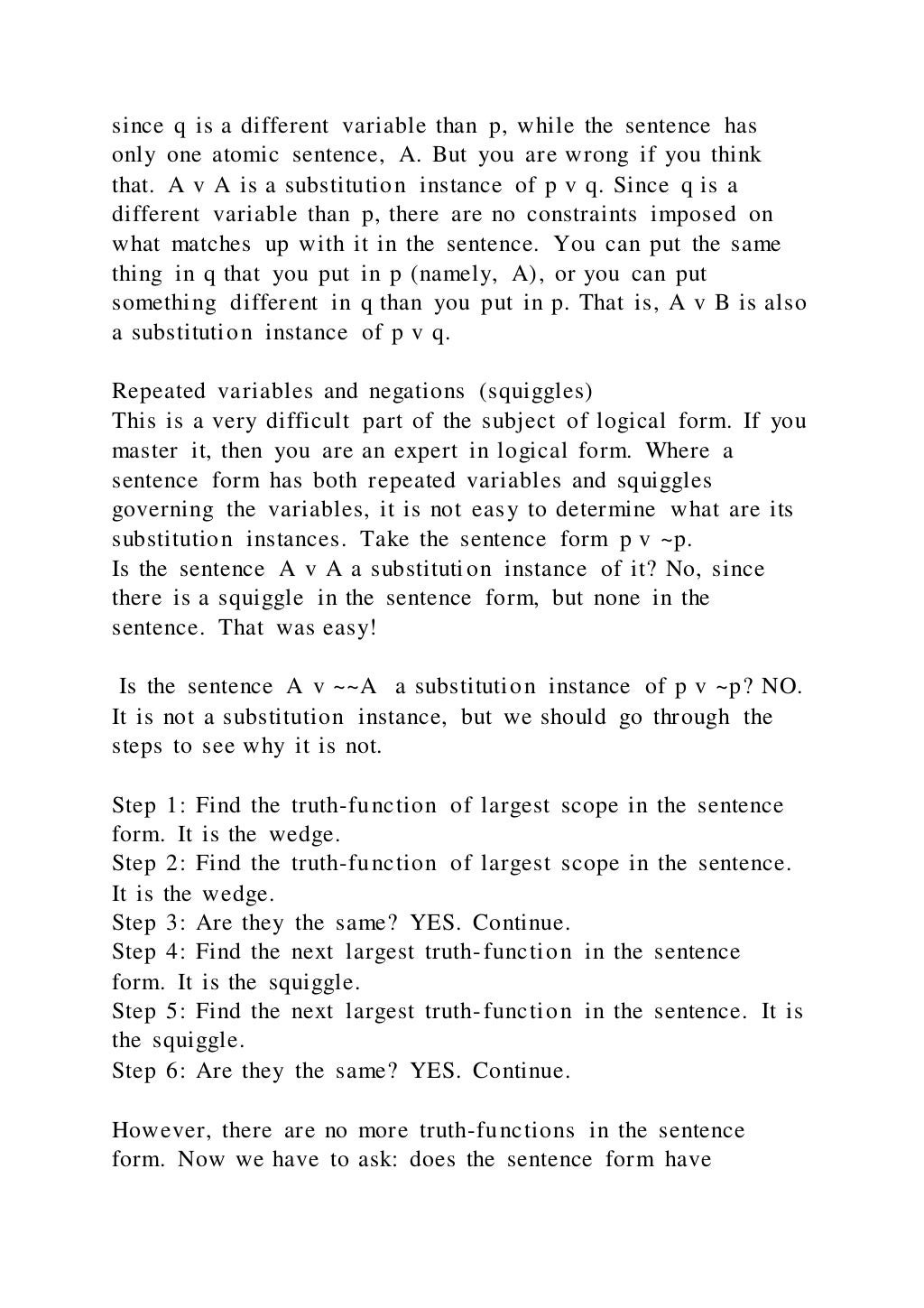 since q is a different variable than p, while the sentence has
only one atomic sentence, A. But you are wrong if you think
that. A v A is a substitution instance of p v q. Since q is a
different variable than p, there are no constraints imposed on
what matches up with it in the sentence. You can put the same
thing in q that you put in p (namely, A), or you can put
something different in q than you put in p. That is, A v B is also
a substitution instance of p v q.
Repeated variables and negations (squiggles)
This is a very difficult part of the subject of logical form. If you
master it, then you are an expert in logical form. Where a
sentence form has both repeated variables and squiggles
governing the variables, it is not easy to determine what are its
substitution instances. Take the sentence form p v ~p.
Is the sentence A v A a substitution instance of it? No, since
there is a squiggle in the sentence form, but none in the
sentence. That was easy!
Is the sentence A v ~~A a substitution instance of p v ~p? NO.
It is not a substitution instance, but we should go through the
steps to see why it is not.
Step 1: Find the truth-function of largest scope in the sentence
form. It is the wedge.
Step 2: Find the truth-function of largest scope in the sentence.
It is the wedge.
Step 3: Are they the same? YES. Continue.
Step 4: Find the next largest truth-function in the sentence
form. It is the squiggle.
Step 5: Find the next largest truth-function in the sentence. It is
the squiggle.
Step 6: Are they the same? YES. Continue.
However, there are no more truth-functions in the sentence
form. Now we have to ask: does the sentence form have
 