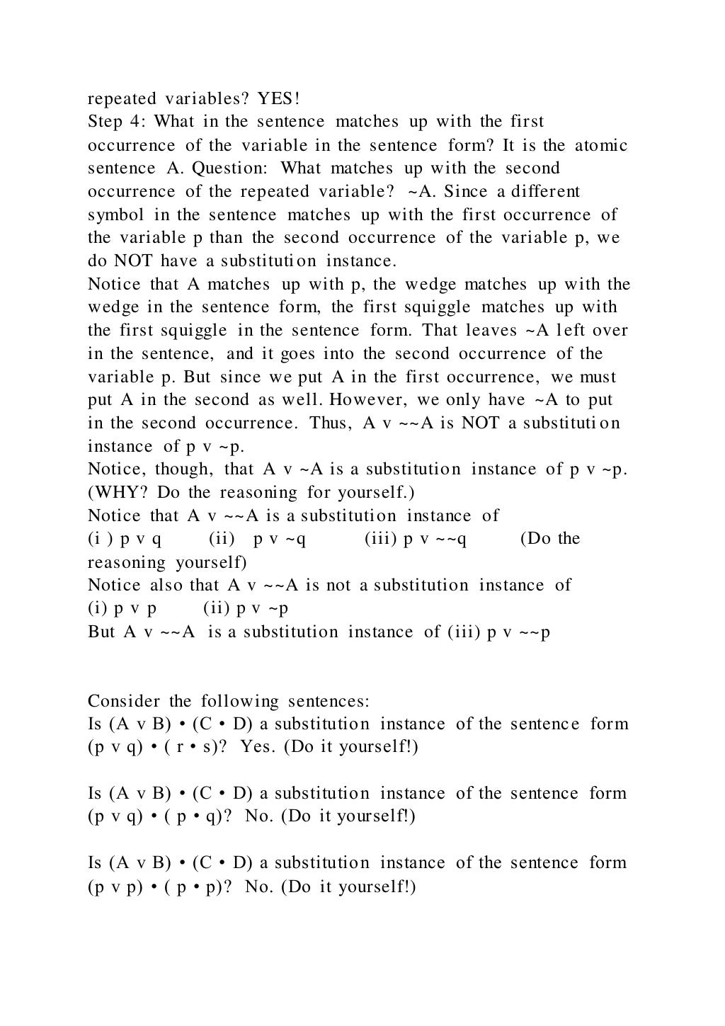 repeated variables? YES!
Step 4: What in the sentence matches up with the first
occurrence of the variable in the sentence form? It is the atomic
sentence A. Question: What matches up with the second
occurrence of the repeated variable? ~A. Since a different
symbol in the sentence matches up with the first occurrence of
the variable p than the second occurrence of the variable p, we
do NOT have a substitution instance.
Notice that A matches up with p, the wedge matches up with the
wedge in the sentence form, the first squiggle matches up with
the first squiggle in the sentence form. That leaves ~A l eft over
in the sentence, and it goes into the second occurrence of the
variable p. But since we put A in the first occurrence, we must
put A in the second as well. However, we only have ~A to put
in the second occurrence. Thus, A v ~~A is NOT a substituti on
instance of p v ~p.
Notice, though, that A v ~A is a substitution instance of p v ~p.
(WHY? Do the reasoning for yourself.)
Notice that A v ~~A is a substitution instance of
(i ) p v q (ii) p v ~q (iii) p v ~~q (Do the
reasoning yourself)
Notice also that A v ~~A is not a substitution instance of
(i) p v p (ii) p v ~p
But A v ~~A is a substitution instance of (iii) p v ~~p
Consider the following sentences:
Is (A v B) • (C • D) a substitution instance of the sentence form
(p v q) • ( r • s)? Yes. (Do it yourself!)
Is (A v B) • (C • D) a substitution instance of the sentence form
(p v q) • ( p • q)? No. (Do it yourself!)
Is (A v B) • (C • D) a substitution instance of the sentence form
(p v p) • ( p • p)? No. (Do it yourself!)
 