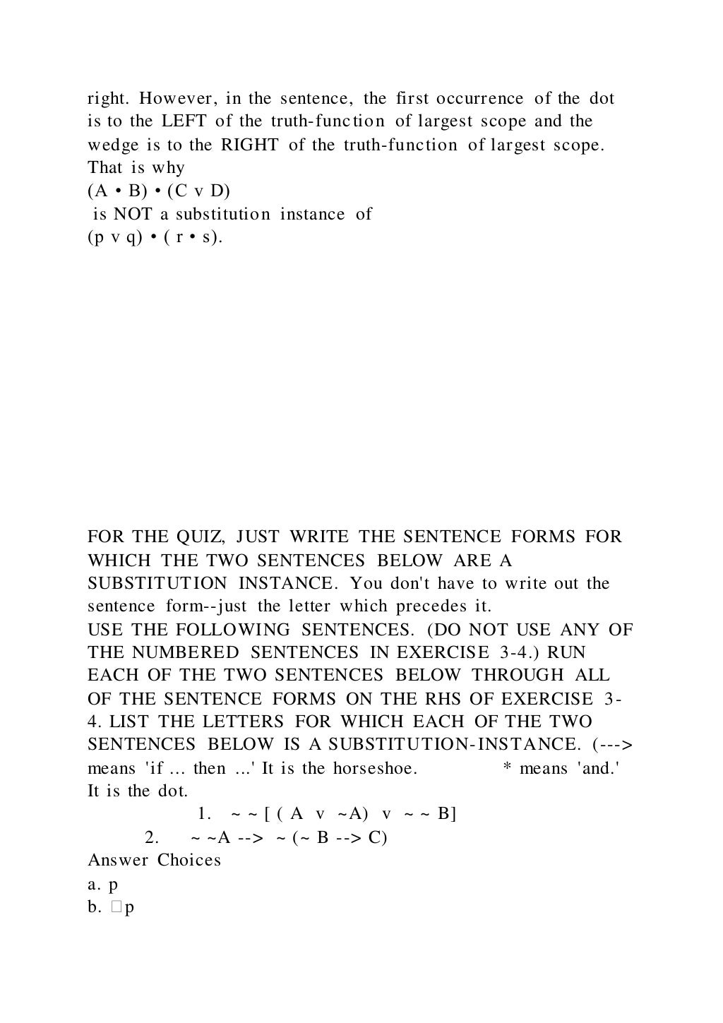 right. However, in the sentence, the first occurrence of the dot
is to the LEFT of the truth-function of largest scope and the
wedge is to the RIGHT of the truth-function of largest scope.
That is why
(A • B) • (C v D)
is NOT a substitution instance of
(p v q) • ( r • s).
FOR THE QUIZ, JUST WRITE THE SENTENCE FORMS FOR
WHICH THE TWO SENTENCES BELOW ARE A
SUBSTITUTION INSTANCE. You don't have to write out the
sentence form--just the letter which precedes it.
USE THE FOLLOWING SENTENCES. (DO NOT USE ANY OF
THE NUMBERED SENTENCES IN EXERCISE 3-4.) RUN
EACH OF THE TWO SENTENCES BELOW THROUGH ALL
OF THE SENTENCE FORMS ON THE RHS OF EXERCISE 3-
4. LIST THE LETTERS FOR WHICH EACH OF THE TWO
SENTENCES BELOW IS A SUBSTITUTION-INSTANCE. (--->
means 'if ... then ...' It is the horseshoe. * means 'and.'
It is the dot.
1. ~ ~ [ ( A v ~A) v ~ ~ B]
2. ~ ~A --> ~ (~ B --> C)
Answer Choices
a. p
b. �p
 