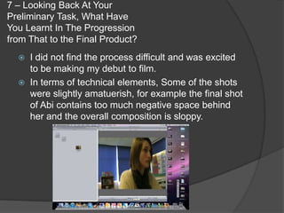 7 – Looking Back At Your
Preliminary Task, What Have
You Learnt In The Progression
from That to the Final Product?
     I did not find the process difficult and was excited
      to be making my debut to film.
     In terms of technical elements, Some of the shots
      were slightly amatuerish, for example the final shot
      of Abi contains too much negative space behind
      her and the overall composition is sloppy.
 