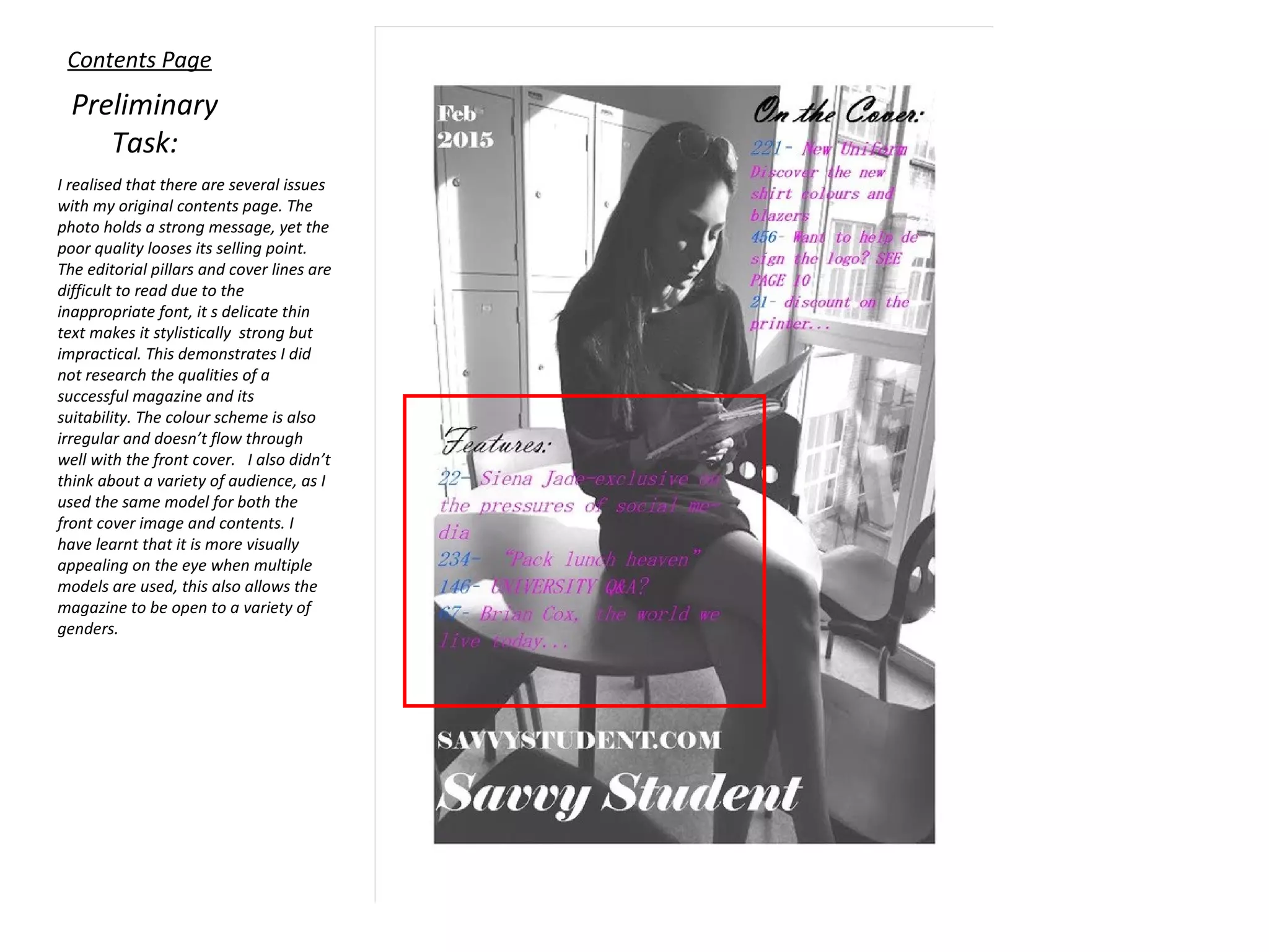 Contents Page
Preliminary
Task:
I realised that there are several issues
with my original contents page. The
photo holds a strong message, yet the
poor quality looses its selling point.
The editorial pillars and cover lines are
difficult to read due to the
inappropriate font, it s delicate thin
text makes it stylistically strong but
impractical. This demonstrates I did
not research the qualities of a
successful magazine and its
suitability. The colour scheme is also
irregular and doesn’t flow through
well with the front cover. I also didn’t
think about a variety of audience, as I
used the same model for both the
front cover image and contents. I
have learnt that it is more visually
appealing on the eye when multiple
models are used, this also allows the
magazine to be open to a variety of
genders.
 