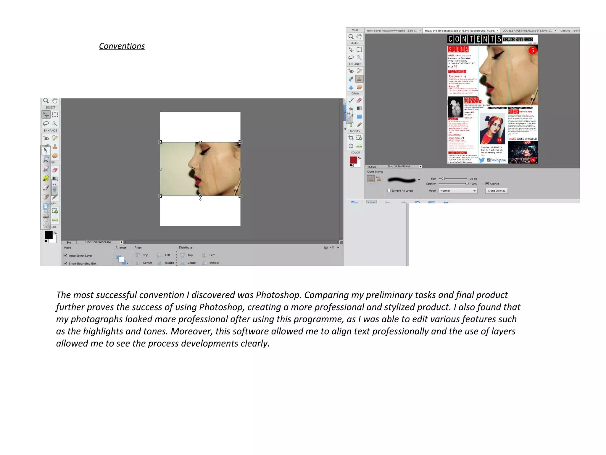 Conventions
The most successful convention I discovered was Photoshop. Comparing my preliminary tasks and final product
further proves the success of using Photoshop, creating a more professional and stylized product. I also found that
my photographs looked more professional after using this programme, as I was able to edit various features such
as the highlights and tones. Moreover, this software allowed me to align text professionally and the use of layers
allowed me to see the process developments clearly.
 