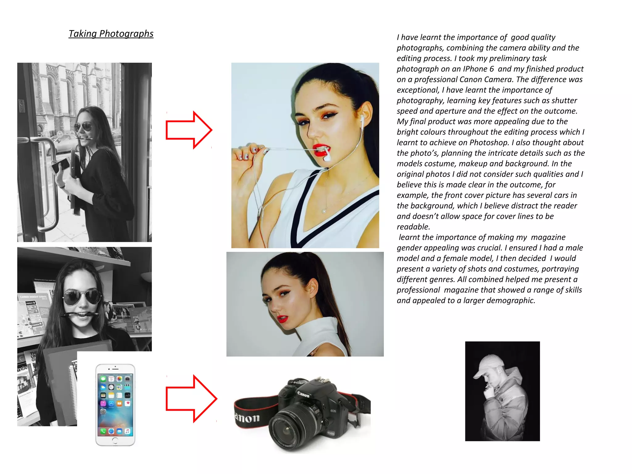 Taking Photographs I have learnt the importance of good quality
photographs, combining the camera ability and the
editing process. I took my preliminary task
photograph on an IPhone 6 and my finished product
on a professional Canon Camera. The difference was
exceptional, I have learnt the importance of
photography, learning key features such as shutter
speed and aperture and the effect on the outcome.
My final product was more appealing due to the
bright colours throughout the editing process which I
learnt to achieve on Photoshop. I also thought about
the photo’s, planning the intricate details such as the
models costume, makeup and background. In the
original photos I did not consider such qualities and I
believe this is made clear in the outcome, for
example, the front cover picture has several cars in
the background, which I believe distract the reader
and doesn’t allow space for cover lines to be
readable.
learnt the importance of making my magazine
gender appealing was crucial. I ensured I had a male
model and a female model, I then decided I would
present a variety of shots and costumes, portraying
different genres. All combined helped me present a
professional magazine that showed a range of skills
and appealed to a larger demographic.
 