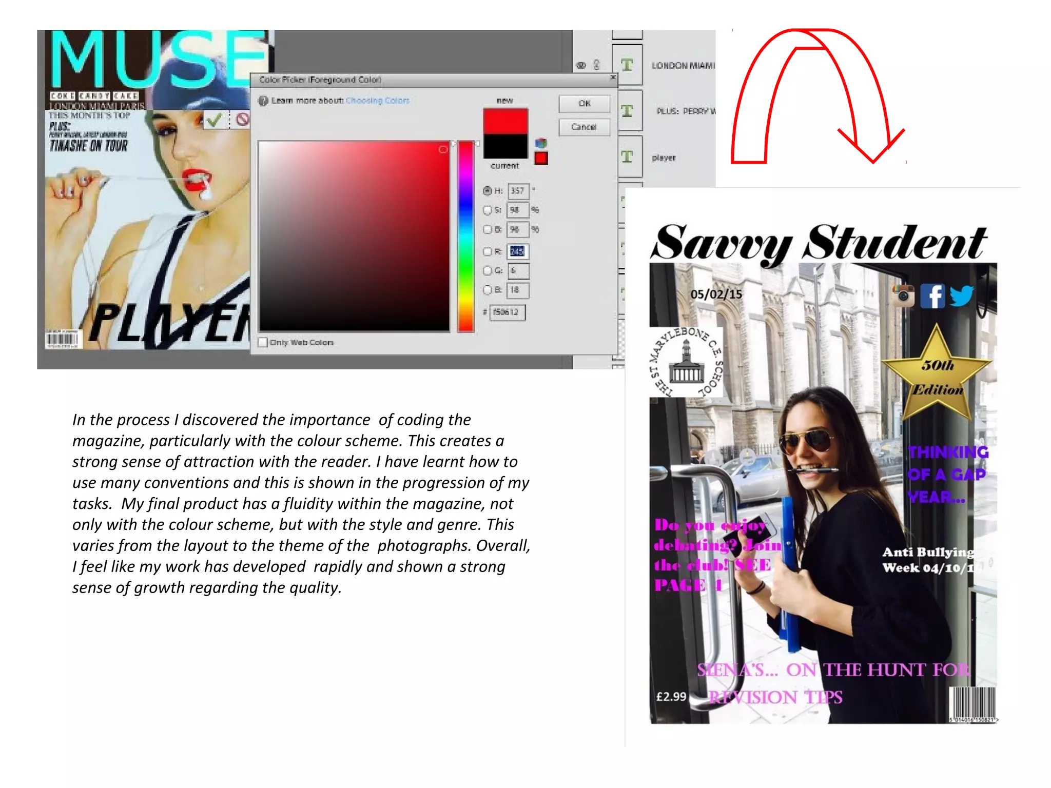 In the process I discovered the importance of coding the
magazine, particularly with the colour scheme. This creates a
strong sense of attraction with the reader. I have learnt how to
use many conventions and this is shown in the progression of my
tasks. My final product has a fluidity within the magazine, not
only with the colour scheme, but with the style and genre. This
varies from the layout to the theme of the photographs. Overall,
I feel like my work has developed rapidly and shown a strong
sense of growth regarding the quality.
 