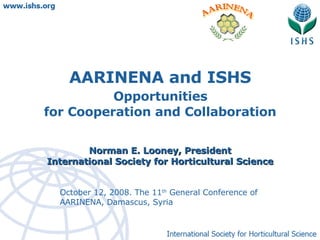 October 12, 2008. The 11 th  General Conference of AARINENA, Damascus, Syria AARINENA and ISHS Opportunities  for Cooperation and Collaboration Norman E. Looney, President International Society for Horticultural Science 