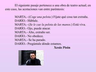 El siguiente pasaje pertenece a una obra de teatro actual; en
este caso, las acotaciones van entre paréntesis:
MARTA.- (Coge una pelota.) Fíjate qué cosa tan extraña.
DARÍO.- Háblale.
MARTA.- (Se le cae la pelota de las manos.) Está viva.
DARÍO.- Ojo, puede atacar.
MARTA.- Alto, extraño ser.
DARÍO.- No obedece.
MARTA.- Se ha parado.
DARÍO.- Pregúntale dónde estamos.
Xesús Pisón
 