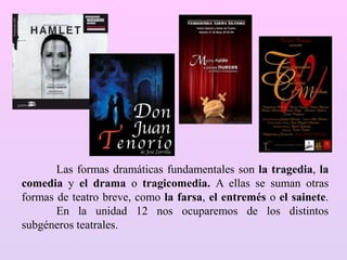 Las formas dramáticas fundamentales son la tragedia, la
comedia y el drama o tragicomedia. A ellas se suman otras
formas de teatro breve, como la farsa, el entremés o el sainete.
En la unidad 12 nos ocuparemos de los distintos
subgéneros teatrales.
 