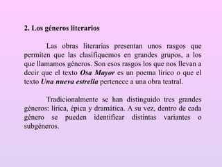 2. Los géneros literarios
Las obras literarias presentan unos rasgos que
permiten que las clasifiquemos en grandes grupos, a los
que llamamos géneros. Son esos rasgos los que nos llevan a
decir que el texto Osa Mayor es un poema lírico o que el
texto Una nueva estrella pertenece a una obra teatral.
Tradicionalmente se han distinguido tres grandes
géneros: lírica, épica y dramática. A su vez, dentro de cada
género se pueden identificar distintas variantes o
subgéneros.
 