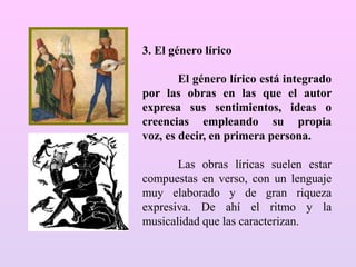 3. El género lírico
El género lírico está integrado
por las obras en las que el autor
expresa sus sentimientos, ideas o
creencias empleando su propia
voz, es decir, en primera persona.
Las obras líricas suelen estar
compuestas en verso, con un lenguaje
muy elaborado y de gran riqueza
expresiva. De ahí el ritmo y la
musicalidad que las caracterizan.
 