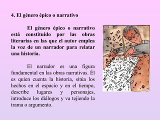 4. El género épico o narrativo
El género épico o narrativo
está constituido por las obras
literarias en las que el autor emplea
la voz de un narrador para relatar
una historia.
El narrador es una figura
fundamental en las obras narrativas. Él
es quien cuenta la historia, sitúa los
hechos en el espacio y en el tiempo,
describe lugares y personajes,
introduce los diálogos y va tejiendo la
trama o argumento.
 