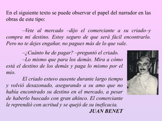 –¿Cuánto he de pagar? –preguntó el criado.
–Lo mismo que para los demás. Mira a cómo
está el destino de los demás y paga lo mismo por el
mío.
El criado estuvo ausente durante largo tiempo
y volvió desazonado, asegurando a su amo que no
había encontrado su destino en el mercado, a pesar
de haberlo buscado con gran ahínco. El comerciante
le reprendió con acritud y se quejó de su ineficacia.
JUAN BENET
En el siguiente texto se puede observar el papel del narrador en las
obras de este tipo:
–Vete al mercado –dijo el comerciante a su criado–y
compra mi destino. Estoy seguro de que será fácil encontrarlo.
Pero no te dejes engañar, no pagues más de lo que vale.
 