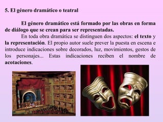 5. El género dramático o teatral
El género dramático está formado por las obras en forma
de diálogo que se crean para ser representadas.
En toda obra dramática se distinguen dos aspectos: el texto y
la representación. El propio autor suele prever la puesta en escena e
introduce indicaciones sobre decorados, luz, movimientos, gestos de
los personajes... Estas indicaciones reciben el nombre de
acotaciones.
 