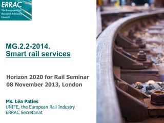 MG.2.2-2014.
Smart rail services
Horizon 2020 for Rail Seminar
08 November 2013, London
Ms. Léa Paties
UNIFE, the European Rail Industry
ERRAC Secretariat
1

 