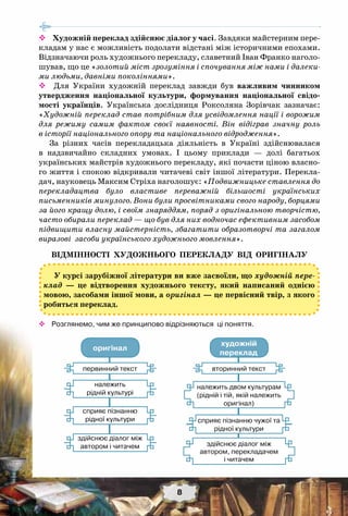 8
 Художній переклад здійснює діалог у часі. Завдяки майстерним пере-
кладам у нас є можливість подолати відстані між історичними епохами.
Відзначаючи роль художнього перекладу, славетний Іван Франко наголо-
шував, що це «золотий міст зрозуміння і спочування між нами і далеки-
ми людьми, давніми поколіннями».
 Для України художній переклад завжди був важливим чинником
утвердження національної культури, формування національної свідо-
мості українців. Українська дослідниця Роксоляна Зорівчак зазначає:
«Художній переклад став потрібним для усвідомлення нації і ворожим
для режиму самим фактом своєї наявності. Він відіграв значну роль
в історії національного опору та національного відродження».
За різних часів перекладацька діяльність в Україні здійснювалася
в надзвичайно складних умовах. І цьому приклади — долі багатьох
українських майстрів художнього перекладу, які почасти ціною власно-
го життя і спокою відкривали читачеві світ іншої літератури. Перекла-
дач, науковець Максим Стріха наголошує: «Подвижницьке ставлення до
перекладацтва було властиве переважній більшості українських
письменників минулого. Вони були просвітниками свого народу, борцями
за його кращу долю, і своїм знаряддям, поряд з оригінальною творчістю,
часто обирали переклад — що був для них водночас ефективним засобом
підвищити власну майстерність, збагатити образотворчі та загалом
виразові засоби українського художнього мовлення».
Відмінності художнього перекладу від оригіналу
У курсі зарубіжної літератури ви вже засвоїли, що художній пере-
клад — це відтворення художнього тексту, який написаний однією
мовою, засобами іншої мови, а оригінал — це первісний твір, з якого
робиться переклад.
™™ Розглянемо, чим же принципово відрізняються  ці поняття.
оригінал
художній
переклад
первинний текст
належить
рідній культурі
сприяє пізнанню
рідної культури
здійснює діалог між
автором і читачем
вторинний текст
сприяє пізнанню чужої та
рідної культури
здійснює діалог між
автором, перекладачем
і читачем
належить двом культурам
(рідній і тій, якій належить
оригінал)
 