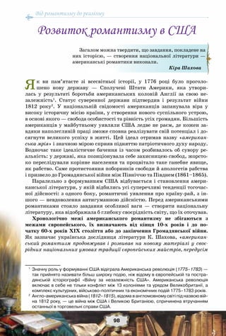 Від романтизму до реалізму
98
Як ви пам’ятаєте зі всесвітньої історії, у 1776 році було проголо-
шено нову державу — Сполучені Штати Америки, яка утвори-
лась у результаті боротьби американських колоній Англії за свою не-
залежність1
. Статус суверенної держави підтвердив і результат війни
1812 року2
. У  національній свідомості американців запанувала віра у
високу історичну місію країни, у створення нового суспільного устрою,
в основі якого — свобода особистості та рівність усіх громадян. Більшість
американців у майбутньому уявляли США ледве не раєм, де кожен за-
вдяки наполегливій праці зможе сповна реалізувати свій потенціал і до-
сягнути великого успіху в житті. Цей ідеал отримав назву «американ-
ська мрія» і значною мірою сприяв підняттю патріотичного духу народу.
Водночас таке ідеалістичне бачення із часом розбивалось об сувору ре-
альність: у державі, яка позиціонувала себе захисницею свобод, жорсто-
ко переслідували корінне населення та процвітало таке ганебне явище,
як рабство. Саме протистояння поборників свободи й апологетів рабства
і призвело до Громадянської війни між Північчю та Півднем (1861–1865).
Паралельно з формуванням США відбувається і становлення амери-
канської літератури, у якій відбились усі суперечливі тенденції тогочас-
ної дійсності: з одного боку, романтичні уявлення про країну-рай, з ін-
шого — невдоволення антигуманною дійсністю. Перед американськими
романтиками стояло завдання особливої ваги — створити національну
літературу, яка відображала б глибоку своєрідність світу, що їх оточував.
Хронологічно межі американського романтизму не збігаються з
межами європейського, їх визначають від кінця 10-х років і до по-
чатку 60-х років XIX століття або до закінчення Громадянської війни.
Як зазначає українська дослідниця літератури К.  Шахова, «американ-
ський романтизм продовжував і розвивав на новому матеріалі у своє-
рідних національних умовах традиції європейських майстрів, передусім
1
	 Значну роль у формуванні США відіграла Американська революція (1775–1783) —	
так прийнято називати більш широку подію, ніж відому в європейській та постра-
дянській історіографії «Війну за незалежність США». Американська революція
включає в себе не тільки конфлікт між 13 колоніями та урядом Великобританії, а
комплекс культурних, військово-політичних та економічних подій 1775–1783 років.
2
	 Англо-американська війна (1812–1815), відома в англомовному світі під назвою вій-	
на 1812 року, — це війна між США і Великою Британією, спричинена втручанням
останньої в торговельні справи США.
Загалом можна твердити, що завдання, покладене на
них історією, — створення національної літератури —
американські романтики виконали.
Кіра Шахова
Розвиток романтизму в США
 