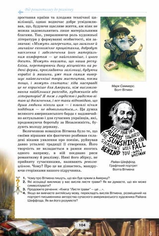 Від романтизму до реалізму
104
зростання країни та плодами технічної ци-
вілізації, однак водночас добре усвідомлю-
вав, що, будуючи щасливе життя, аж ніяк не
можна задовольнятись лише матеріальними
благами. Так, увиразнюючи роль художньої
літератури у формуванні особистості, він за-
значав: «Можуть заперечити, що загальне й
звичайне економічне процвітання, добробут
населення і забезпечення його матеріаль-
ним комфортом — це найголовніше, і цього
досить. Можуть вказати, що наша респу-
бліка, перетворюючи дику місцевість на ро-
дючі ферми, прокладаючи залізниці, будуючи
кораблі й машини, уже тим самим вивер-
шує найвеличніші твори мистецтва, поеми
тощо, і можуть спитати: хіба насправді
це не корисніше для Америки, ніж висловлю-
вання найбільших рапсодів, художників або
літераторів? Я теж з гордістю і радістю ві-
таю ці досягнення, і все-таки відповідаю, що
душа людини ніколи цим — і взагалі нічим
подібним — не вдовольниться…». Ця думка
великого американського барда є надзвичай-
но актуальною і для сучасних українців, які,
продовжуючи боротьбу за Незалежність, бу-
дують молоду державу.
Величезною новацією Вітмена було те, що
своїми віршами він фактично розбивав скла-
дені віками уявлення про поезію, руйнував
давно усталені традиції її створення. Його
творчість не вкладається в рамки якогось
одного напряму, в ній поєднано риси
романтизму й реалізму. Нині його збірку, не
прийняту сучасниками, називають револю-
ційною. Чому? Про це ви дізнаєтесь, мандру-
ючи сторінками нашого підручника.
	 1.	 Чому про Вітмена пишуть, що він був чужим в Америці?
	 2.	 Які асоціації викликає у вас вислів листя трави? Як ви думаєте, що він може	
символізувати?
	 3.	 Продовжте речення: «Книга “Листя трави” — це …».
	 4.	 Якщо ви вивчаєте англійську мову, перекладіть вислів Вітмена, розміщений на
портреті письменника авторства сучасного американського художника Райана
Шеффілда. Як ви його розумієте?
?
Марк Саммерс.
Волт Вітмен
Райан Шеффілд.
Графічний портрет
Волта Вітмена
 