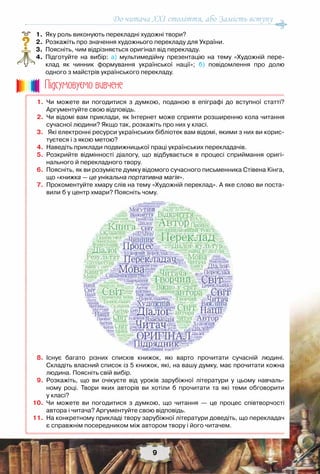 9
До читача ХХІ століття, або Замість вступу
	 1.	 Яку роль виконують перекладні художні твори?
	 2.	 Розкажіть про значення художнього перекладу для України.
	 3.	 Поясніть, чим відрізняється оригінал від перекладу.
	 4.	 Підготуйте на вибір: а) мультимедійну презентацію на тему «Художній пере-
клад як чинник формування української нації»; б) повідомлення про долю	
одного з майстрів українського перекладу.
?
	 1.	 Чи можете ви погодитися з думкою, поданою в епіграфі до вступної статті?	
Аргументуйте свою відповідь.
	 2.	 Чи відомі вам приклади, як Інтернет може сприяти розширенню кола читання
сучасної людини? Якщо так, розкажіть про них у класі.
	 3.	 Які електронні ресурси українських бібліотек вам відомі, якими з них ви корис-
туєтеся і з якою метою?  
	 4.	 Наведіть приклади подвижницької праці українських перекладачів.
	 5.	 Розкрийте відмінності діалогу, що відбувається в процесі сприймання оригі-
нального й перекладного твору.   
	 6.	 Поясніть, як ви розумієте думку відомого сучасного письменника Стівена Кінга,
що «книжка — це унікальна портативна магія».   
	 7.	 Прокоментуйте хмару слів на тему «Художній переклад». А яке слово ви поста-
вили б у центр хмари? Поясніть чому.  
	 8.	 Існує багато різних списків книжок, які варто прочитати сучасній людині.	
Складіть власний список із 5 книжок, які, на вашу думку, має прочитати кожна
людина. Поясніть свій вибір.
	 9.	 Розкажіть, що ви очікуєте від уроків зарубіжної літератури у цьому навчаль-
ному році. Твори яких авторів ви хотіли б прочитати та які теми обговорити	
у класі?
	10.	 Чи можете ви погодитися з думкою, що читання — це процес співтворчості	
автора і читача? Аргументуйте свою відповідь.
	11.	 На конкретному прикладі твору зарубіжної літератури доведіть, що перекладач
є справжнім посередником між автором твору і його читачем.
Пiдсумовуc-мо вивчене
 