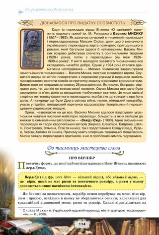 Від романтизму до реалізму
114
Про верлібр
Поетичну форму, до якої найчастіше вдавався Волт Вітмен, називають
верлібром.
Як бачимо за визначенням, верлібр немов перебуває на межі між вір-
шем і прозою, оскільки в ньому не зберігаються ознаки, характерні для
традиційної віршованої мови: рима та розмір. Однак вірш ділиться на
До таємниць мистецтва слова
Верлібр (від фр. vers libre — вільний вірш), або вільний вірш, —
це вірш, який не має рими та поетичного розміру, а ритм у ньому
досягається лише наспівною інтонацією.
Один із перекладів вірша Вітмена «О капітане!» нале-
жить лауреату премії ім. М. Рильського Василю Мисику
(1907—1983). Як зазначає сучасний вітчизняний перекладач
і перекладознавець Максим Стріха, доля цього визначного
українського перекладача варта похмурого пригодницького
роману, який багатьом здався б неймовірним. Василь Ми-
сик яскраво дебютував спочатку з оригінальними творами	
(1920-і роки), потім з перекладами (на межі 1920–	
1930-х років)1
. У житті молодого завзятого письменника все
складалось начебто добре. Однак у 1934 році сталася дра-
матична несподіванка — Мисика помилково заарештували
замість іншого письменника — Василя Минка, якого не виявилося вдома. Слу-
жителі влади не хотіли повертатися з порожніми руками й вирішили замість	
підозрюваного схопити зовсім не причетну людину зі схожими координатами.
Дивом поет не потрапив до списку 28 розстріляних. Як пишуть біографи, віді-
грало роль те, що він не визнав своєї провини. Однак Мисика все одно було
засуджено на п’ять років за вигаданою «побутовою» статтею. Це лише одна зі
сторінок життєпису славетного перекладача, яка багато що говорить про його
долю. А попереду ще були Друга світова війна, полон, німецький концтабір,
участь у підпіллі, випадковий порятунок від розстрілу гітлерівцями й переслі-
дування радянською владою.
Однак, незважаючи на це все, Василю Мисику вдалося подарувати укра-
їнським читачам численні майстерні переклади, більшість із яких увійшли до
книжки із символічним заголовком — «Захід і Схід» (1990). Адже письменник
перекладав як твори європейських авторів (Бернса, Шекспіра, Байрона, Шел-
лі, Лонгфелло, Вітмена, Ґете та інших), так і представників Сходу (Сааді, Руда-
кі, Гафіза, Хайяма та інших). Причому навіть з персько-таджицької мови Василь
Мисик завжди перекладав з оригіналів, а не зі зроблених кимось підрядників.
Дізнаємося про видатну особистість
1
	 С т р і х а  М а к с и м. Український художній переклад: між літературою і націєтворен-
ням. — К., 2006.
 