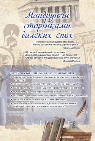Мандруючи сторінками далеких епох
10
Мандруючи
cторiнками
далеких епох
Пергаментом папір розгортає листи,
І майже без зусиль ляга під стрічку стрічка…
                                                                    Євген Маланюк
Що за майстерний витвір — людина!
Дією подібна до ангела! Тямою — до божества!
Окраса всесвіту! Найдовершеніше з усіх створінь!
                                                                     Вільям Шекспір
Читаючи сторінки цього розділу, ви зможете:
	 зрозуміти, чому Античність називають колискою європейської
культури;
 по-новому відкрити для себе творчість Гомера і Данте Аліґ’єрі;
	 замислитися, чи можна «Одіссею» назвати твором на всі часи;
	 пригадати, що таке героїчний епос й епічна поема;
	 пізнати, у чому полягають особливості італійського Відродження;
	 розширити свої знання про Вільяма Шекспіра;
	 дати відповідь на запитання: «Для чого сучасній людині
цифрової епохи знати про твори далеких епох?»
 