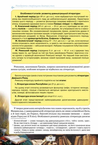 Мандруючи сторінками далеких епох
12
Римляни, захопивши Грецію, широко запозичили різноманітні досяг-
нення сусідів, особливо яскраво це відбилось на літературі.
У творах римських авторів бачимо тих самих персонажів, що й у греків.
Наприклад, у давньоримській літературі діють не лише олімпійські боги,
а й такі герої, як Геракл, Одіссей (тільки під іншими іменами — відпо-
відно Геркулес й Улісс). Особливого розквіту римська література досягає
1
	 Елліністичний — слово походить від давньогрецького еλλην, тобто «еллін, грек».	
Як ви пам’ятаєте, Еллада — це самоназва Греції грецькою мовою.
2
	 Цікаво, що античні вчені не називали цей жанр романом, на його означення вони
вживали найменування «оповідь», «повість», «оповідання», «діяння» і навіть просто
«книга». Саму ж назву «роман» жанру, винайденому за часів Античності, дали вже	
в добу Середньовіччя.
Особливості етапів розвитку давньогрецької літератури:
І. Архаїчний період (до VII ст. до н.е.), коли відбувається поступовий пе-
рехід від первіснообщинного ладу до рабовласницької держави. Характерна
ознака цього періоду — розвиток фольклору (зокрема міфології) і героїчного
епосу, яскравими зразками якого є поеми Гомера «Іліада» та «Одіссея».
ІІ. Класичний період (VII ст. до н.е. — IV ст. до н.е.) припадає на час роз-
витку полісів — самостійних маленьких держав, які утворювали міста з навко-
лишніми селами. Він ознаменований пануванням лірики, розвитком драми й
виникненням перших прозових жанрів: історіографії, ораторського мистецтва,
філософських роздумів та бесід. Вершиною літератури класичного періоду
вважають п’єси драматургів Есхіла, Софокла та Евріпіда.
ІІІ. Елліністичний1
період (кінець IV — ІІ ст. до н.е.) — це час, коли маленькі
поліси втрачають свою незалежність, а замість них виникають централізовані
елліністичні держави — військові монархії. Набуває поширення побутова коме-
дія та інтимна лірика.
ІV. Римський період (середина ІІ ст. до н.е. — ІV cт. н.е.) одержав таку
назву через те, що Греція на той час була завойована Римом і фактично ста-
ла однією з провінцій величезної Римської імперії. На перший план виступа-
ють сатира та історіографія, виникає новий прозовий жанр, названий пізніше	
романом2
.
Багата культура греків стала потужним поштовхом для розвитку літератури
Давнього Риму.
Римську літературу прийнято поділяти на такі етапи:
І. Література епохи Республіки (до 31 р. до н.е.).
На цьому етапі спочатку розвивається фольклор (міфи, історичні легенди,
народна поезія), пізніше з’являються авторські зразки ораторського мисте-
цтва, комедії, філософських творів і лірики.
ІІ. Література епохи Імперії (до кінця V ст. н.е.).
Другий етап представлений найяскравішими досягненнями давньорим-
ського красного письменства.
 