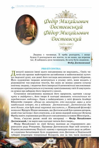 «Золоте століття» роману
142
Pro et contra
Дискусії навколо імені цього письменника не вщухають… Своїх чи-
тачів він вражає майстерністю заглиблення в найпотаємніші куточ-
ки людської душі, але деякі його погляди викликають просто обурення.
Його художніми творами зачитуються в усьому світі, вони входять у
різноманітні топ-переліки текстів, без яких не можна уявити сучасну
освічену людину, і водночас його імперські й антисемітські висловлюван-
ня нещадно критикуються в сучасному цивілізованому світі й озвучують-
ся думки про заборону його творчості у школі.
Сучасники письменника називали його пророком, здатним «зазир-
нути в майбутнє», його твори й сьогодні вважають «екологічним по-
передженням людству». Один з найвідоміших у світі фізиків Альберт
Ейнштейн говорив:  «Якщо  ви запитаєте, хто викликає зараз у мене
найбільший інтерес, то я відповім: Достоєвський!.. Достоєвський дає
мені більше, ніж будь-який науковий мислитель…». Німецький філософ і
психолог Фрідріх Ніцше визнавав, що Достоєвський був єдиним автором,
який став частково і його вчителем, а не менш відомий психолог Зігмунд
Фрейд навіть порівнював російського письменника із самим Шекспіром…
Отож, з’ясуємо разом: який він насправді — Федір Михайлович
Достоєвський, і чи варто нам сьогодні читати його твори…
Федір Михайлович по лінії батька належав до старовинного дво-
рянського роду Ртищевих. Прізвище Достоєвських бере свій початок в
Україні,мальовничому Поділлі: одному з пращурів цього роду за доблес-
не служіння батьківщині було подаровано село Достоєво в Подільській
губернії (територія теперішньої Білорусі), яке за тих часів належало
Федір Михайлович
Достоєвський
Фёдор Михайлович
Достоевский
(1821–1881)
Федір Михайлович
Достоєвський
Фёдор Михайлович
Достоевский
(1821–1881)
Людина є таємниця.  Її треба розгадати,  і якщо
будеш її розгадувати все життя, то не кажи, що втратив
час. Я займаюсь цією таємницею, бо хочу бути людиною.
Федір Достоєвський
 