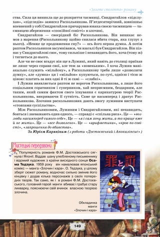 «Золоте століття» роману
149
ства. Сила ця виникла ще до розкриття таємниці. Свидригайлов «підслу-
хав», «підгледів» замисел Раскольникова. П’ятдесятирічний, зовнішньо
впевнений у собі Свидригайлов причарував юнака своєю таємницею — та-
ємницею збереження «спокійної совісті» в злочині.
Свидригайлов  — своєрідний біс Раскольникова.  Він виникає не-
мов з марення (Раскольникову щойно снилася вбита стара, яка глузує з
нього). «Невже це продовження сну?» — ось його перша думка. А потім
раптом Раскольников засумнівався, чи взагалі був Свидригайлов. Він піз-
нає у Свидригайлові своє, тому сильніше і ненавидить його, хоча (тому ж)
і тягнеться до нього.
Але чи не своє вгадує він ще в Лужині, який навіть до столиці приїхав
не лише через справи свої, але теж за «новеньким». І хоча Лужин мані-
акально служить «мільйону», а Раскольникову треба лише «дозволити
думку», але «думка» ця і «мільйон» купуються, по суті, однією і тією ж
ціною: платять за них одні й ті ж самі — «слабкі».
І Лужин виявляється раптом не ворогом Раскольникова, а лише його
соціальним соратником і суперником, хай неприємним, бездарним, але
таким, який самим фактом свого існування є карикатурою  теорії Рас-
кольникова, викриваючи  її  сутність. Саме це насамперед і дратує Рас-
кольникова. Злочини раскольникових дають змогу лужиним виступати
«стовпами суспільства».
Між Раскольниковим, Лужиним і Свидригайловим, які ненавидять,
бояться і зневажають один одного, — справді є «спільна риса». Це — «воз-
люби насамперед самого себе». Це — «я і сам хочу жити, а то краще вже
й не жити». Це — «все дозволено». Це — «арифметика», «кров по сові-
сті», «запрошення до вбивства». 
За Юрієм Карякіним (з роботи «Достоєвський і Апокаліпсис»)
Популярність романів Ф.М. Достоєвського сяг-
нула і Японії. Віддав  шану улюбленому письменнику
і відомий художник з країни висхідного сонця Оса-
ма Тедзука. 1959 року   він намалював японський	
комікс — манга «Злочин і кара». О. Тедзука, у цілому
зберіг сюжет роману, водночас сильно змінив його
кінцівку і додав кілька персонажів з своїх попере-
дніх творів. Так само, як і  в романі Ф.М. Достоєв-
ського, головний герой  манги  вбиває і грабує стару	
лихварку, пояснюючи свій вчинок  власною теорією
злочина.
Мистецькi передзвони
Обкладинка
манги
«Злочин і кара»
 