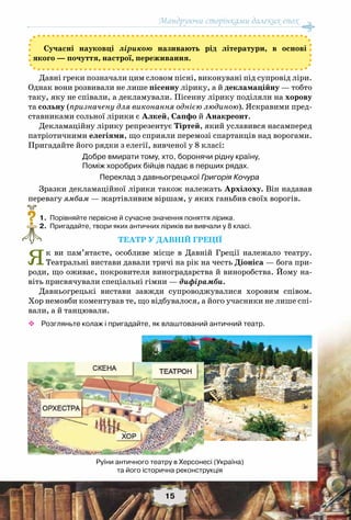 Мандруючи сторінками далеких епох
15
Сучасні науковці лірикою називають рід літератури, в основі
якого — почуття, настрої, переживання.
Давні греки позначали цим словом пісні, виконувані під супровід ліри.
Однак вони розвивали не лише пісенну лірику, а й декламаційну — тобто
таку, яку не співали, а декламували. Пісенну лірику поділяли на хорову
та сольну (призначену для виконання однією людиною). Яскравими пред-
ставниками сольної лірики є Алкей, Сапфо й Анакреонт.
Декламаційну лірику репрезентує Тіртей, який уславився насамперед
патріотичними елегіями, що сприяли перемозі спартанців над ворогами.
Пригадайте його рядки з елегії, вивченої у 8 класі:
Добре вмирати тому, хто, боронячи рідну країну,
Поміж хоробрих бійців падає в перших рядах.
Переклад з давньогрецької Григорія Кочура
Зразки декламаційної лірики також належать Архілоху. Він надавав
перевагу ямбам — жартівливим віршам, у яких ганьбив своїх ворогів.
	 1.	 Порівняйте первісне й сучасне значення поняття лірика.
	 2.	 Пригадайте, твори яких античних ліриків ви вивчали у 8 класі.
Театр у Давній Греції
Як ви пам’ятаєте, особливе місце в Давній Греції належало театру.
Театральні вистави давали тричі на рік на честь Діоніса — бога при-
роди, що оживає, покровителя виноградарства й виноробства. Йому на-
віть присвячували спеціальні гімни — дифірамби.
Давньогрецькі вистави завжди супроводжувалися хоровим співом.
Хор немовби коментував те, що відбувалося, а його учасники не лише спі-
вали, а й танцювали.
™™ Розгляньте колаж і пригадайте, як влаштований античний театр.
?
Руїни античного театру в Херсонесі (Україна) 	
та його історична реконструкція
 