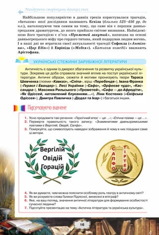 Мандруючи сторінками далеких епох
16
Найбільшою популярністю в давніх греків користувалася трагедія,
«батьком» якої дослідники називають Есхіла (близько 525–456 рр. до
н.е.), наголошуючи тим самим на тому, що саме він є першим давньо-
грецьким драматургом, до якого прийшло світове визнання. Найвідомі-
шою його трагедією є п’єса «Прометей закутий», написана на основі
давньогрецького міфу про гордого титана, який подарував людям вогонь.
І в наші дні не втратили своєї актуальності трагедії Софокла («Антіго-
на», «Цар Едіп») й Евріпіда («Медея»). «Батьком комедії» вважають
Арістофана.
	 1.	 Усно продовжте такі речення: «Героїчний епос — це ...»; «Епічна поема — це …».
	 2.	 Перевірте правильність такого запису: «Знаменитими давньоримськими
поетами є Вергілій, Овідій, Сапфо».
	 3.	 Поміркуйте, що символізують наведені зображення й чому в них поєднані саме
ці автори.
	 4.	 Як ви думаєте, чим можна пояснити особливу роль театру в античному світі?
	 5.	 Як ви розумієте слова Галини Підлісної, винесені в епіграф?
	 6.	 Яке, на ваш погляд, значення античної літератури для формування особистості
сучасної людини?
	 7.	 Підготуйте презентацію на тему «Антична література та українська культура».
Пiдсумовуc-мо вивчене
Античність є одним із джерел збагачення та розвитку української куль-
тури. Зокрема ця доба справила значний вплив на поступ української лі-
тератури. Античні образи, сюжети й мотиви пронизують твори Тараса
Шевченка (поеми «Кавказ», «Сліпа», вірш «Перебендя»), Івана Франка
(«Геракл і Евандер»), Лесі Українки («Сафо», «Орфеєве чудо», «Кас-
сандра»), Максима Рильського («Прометей», «Сафо — до Афродіти»,
«Як Одіссей, натомлений блуканням…»), Ліни Костенко («Скіфська
Одіссея»), Дмитра Павличка («Дедал та Ікар») і багатьох інших.
Українські стежини зарубіжної літератури
 